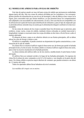 8.2. MODELO DE APRISCO PARA OVEJAS DE ORDEÑO
Este tipo de aprisco puede ser muy útil para ovejas de ordeño que permanecen estabuladas
alguna época del año. Hay tres zonas de estancia divididas por los comederos y los correspon-
dientes pasillos de alimentación en caso de ser de hormigón y obra de fábrica como vemos en la
figura, pero convendría más que fueran metálicos, ya que permiten hacer los compartimentos
más adaptados a las necesidades de cada momento, en uno y otro caso han de ser compatibles con
la utilización de la pala del tractor para distribución de alimentos y para el tipo de empacado que
se pretenda utilizar, teniendo muy en cuenta que la alimentación integral o unifeed es lo más reco-
mendable.
En las zonas de estancia de las ovejas se pueden hacer las divisiones que se precisen, para
corderos, ovejas vacías, ovejas de ordeño, mediante teleras colocadas en sentido transversal o
longitudinal, siempre es necesario tener las ovejas divididas en dos lotes a fin de llevar a cabo el
manejo adecuado.
El almacén de heno y paja es un cobertizo abierto en sus frentes principales, allí se deben
ubicar los silos de forraje o anejos a este.
El edificio es ampliable, se puede construir un alojamiento de iguales características, a con-
tinuación de la sala de ordeño.
En climas fríos se orienta el edificio según la línea norte-sur, de forma que quede la fachada
principal al este y la otra al oeste. En climas cálidos se orienta el edificio según la línea este-oeste,
para evitar la excesiva insolación en la fachada poniente.
La altura mínima del edificio debe ser de tres metros, medida desde el suelo hasta el alero
del tejado.
El edificio lleva un ventanal corrido a lo largo de las fachadas principales. En regiones de
clima frío la altura de estos ventanales es de 0,5 a 0,6 metros y van situados en la parte alta del
muro. En climas cálidos se precisa mayor abertura de ventanas, que pueden arrancar a un altura
de 1,5 metros del suelo.
Todos los apartados deben llevar bebederos de nivel constante.
Las medidas del croquis son en metros.
50
 