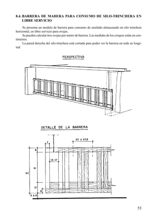 8.4. BARRERA DE MADERA PARA CONSUMO DE SILO-TRINCHERA EN
LIBRE SERVICIO
Se presenta un modelo de barrera para consumo de ensilado almacenado en silo trinchera
horizontal, en libre servicio para ovejas.
Se pueden calcular tres ovejas por metro de barrera. Las medidas de los croquis están en cen-
tímetros.
La pared derecha del silo-trinchera está cortada para poder ver la barrera en toda su longi-
tud.
53
 