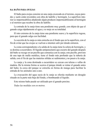 8.6. BAÑO PARA OVEJAS
El baño para ovejas consiste en una zanja excavada en el terreno, cuyas pare-
des y suelo están revestidos con obra de ladrillo y hormigón. La superficie inte-
rior se impermeabiliza añadiendo algún producto impermeabilizante al hormigón
o al mortero que recubre la obra de ladrillo.
La entrada de la zanja tiene una pendiente muy grande, con objeto de que el
ganado caiga rápidamente al agua y se moje en su totalidad.
El otro extremo de la zanja tiene una pendiente suave y la superficie rugosa,
para que el ganado salga con facilidad.
La sección de la zanja es más estrecha en el fondo que en la superficie, con el
fin de evitar que las ovejas se vuelvan a intenten salir por donde entraron.
La zona correspondiente a la salida de la zanja tiene la solera de hormigón, y
se destina a escurridero. El líquido antiparasitario que escurre del ganado después
del baño se recoge en un pocillo que comunica con la zanja; este pocillo, provisto
de una tapa de malla metálica, tiene el fondo más profundo que la tubería de
salida, con el fin de que las materias sólidas se sedimenten y no pasen a la zanja.
La zanja y la zona destinada a escurridero se cercan con teleras o vallas de
madera. De la misma forma se acerca el parque donde se reúne el ganado antes
del baño; la cerca del parque se estrecha en forma de manga para facilitar la
entrada de los animales uno a uno.
La evacuación del agua sucia de la zanja se efectúa mediante un desagüe
situado en la parte más baja del fondo, o bombeando el líquido.
Este mismo baño puede ser utilizado por el ganado porcino.
Todas las medidas son en metros.
56
 