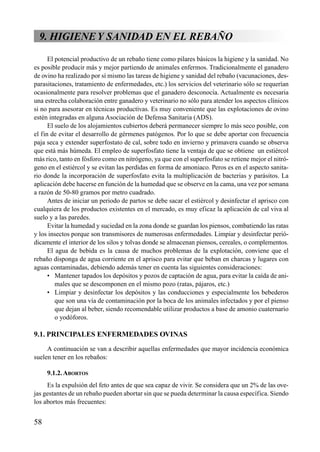 9. HIGIENEY SANIDAD EN EL REBAÑO
El potencial productivo de un rebaño tiene como pilares básicos la higiene y la sanidad. No
es posible producir más y mejor partiendo de animales enfermos. Tradicionalmente el ganadero
de ovino ha realizado por sí mismo las tareas de higiene y sanidad del rebaño (vacunaciones, des-
parasitaciones, tratamiento de enfermedades, etc.) los servicios del veterinario sólo se requerían
ocasionalmente para resolver problemas que el ganadero desconocía. Actualmente es necesaria
una estrecha colaboración entre ganadero y veterinario no sólo para atender los aspectos clínicos
si no para asesorar en técnicas productivas. Es muy conveniente que las explotaciones de ovino
estén integradas en alguna Asociación de Defensa Sanitaria (ADS).
El suelo de los alojamientos cubiertos deberá permanecer siempre lo más seco posible, con
el fin de evitar el desarrollo de gérmenes patógenos. Por lo que se debe aportar con frecuencia
paja seca y extender superfostato de cal, sobre todo en invierno y primavera cuando se observa
que está más húmeda. El empleo de superfosfato tiene la ventaja de que se obtiene un estiércol
más rico, tanto en fósforo como en nitrógeno, ya que con el superfosfato se retiene mejor el nitró-
geno en el estiércol y se evitan las perdidas en forma de amoniaco. Peros es en el aspecto sanita-
rio donde la incorporación de superfosfato evita la multiplicación de bacterias y parásitos. La
aplicación debe hacerse en función de la humedad que se observe en la cama, una vez por semana
a razón de 50-80 gramos por metro cuadrado.
Antes de iniciar un periodo de partos se debe sacar el estiércol y desinfectar el aprisco con
cualquiera de los productos existentes en el mercado, es muy eficaz la aplicación de cal viva al
suelo y a las paredes.
Evitar la humedad y suciedad en la zona donde se guardan los piensos, combatiendo las ratas
y los insectos porque son transmisores de numerosas enfermedades. Limpiar y desinfectar perió-
dicamente el interior de los silos y tolvas donde se almacenan piensos, cereales, o complementos.
El agua de bebida es la causa de muchos problemas de la explotación, conviene que el
rebaño disponga de agua corriente en el aprisco para evitar que beban en charcas y lugares con
aguas contaminadas, debiendo además tener en cuenta las siguientes consideraciones:
• Mantener tapados los depósitos y pozos de captación de agua, para evitar la caída de ani-
males que se descomponen en el mismo pozo (ratas, pájaros, etc.)
• Limpiar y desinfectar los depósitos y las conducciones y especialmente los bebederos
que son una vía de contaminación por la boca de los animales infectados y por el pienso
que dejan al beber, siendo recomendable utilizar productos a base de amonio cuaternario
o yodóforos.
9.1. PRINCIPALES ENFERMEDADES OVINAS
A continuación se van a describir aquellas enfermedades que mayor incidencia económica
suelen tener en los rebaños:
9.1.2.ABORTOS
Es la expulsión del feto antes de que sea capaz de vivir. Se considera que un 2% de las ove-
jas gestantes de un rebaño pueden abortar sin que se pueda determinar la causa específica. Siendo
los abortos más frecuentes:
58
 