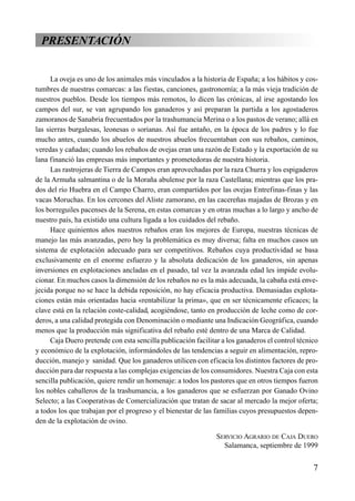 PRESENTACIÓN
La oveja es uno de los animales más vinculados a la historia de España; a los hábitos y cos-
tumbres de nuestras comarcas: a las fiestas, canciones, gastronomía; a la más vieja tradición de
nuestros pueblos. Desde los tiempos más remotos, lo dicen las crónicas, al irse agostando los
campos del sur, se van agrupando los ganaderos y así preparan la partida a los agostaderos
zamoranos de Sanabria frecuentados por la trashumancia Merina o a los pastos de verano; allá en
las sierras burgalesas, leonesas o sorianas. Así fue antaño, en la época de los padres y lo fue
mucho antes, cuando los abuelos de nuestros abuelos frecuentaban con sus rebaños, caminos,
veredas y cañadas; cuando los rebaños de ovejas eran una razón de Estado y la exportación de su
lana financió las empresas más importantes y prometedoras de nuestra historia.
Las rastrojeras de Tierra de Campos eran aprovechadas por la raza Churra y los espigaderos
de la Armuña salmantina o de la Moraña abulense por la raza Castellana; mientras que los pra-
dos del río Huebra en el Campo Charro, eran compartidos por las ovejas Entrefinas-finas y las
vacas Moruchas. En los cercones del Aliste zamorano, en las cacereñas majadas de Brozas y en
los borreguiles pacenses de la Serena, en estas comarcas y en otras muchas a lo largo y ancho de
nuestro país, ha existido una cultura ligada a los cuidados del rebaño.
Hace quinientos años nuestros rebaños eran los mejores de Europa, nuestras técnicas de
manejo las más avanzadas, pero hoy la problemática es muy diversa; falta en muchos casos un
sistema de explotación adecuado para ser competitivos. Rebaños cuya productividad se basa
exclusivamente en el enorme esfuerzo y la absoluta dedicación de los ganaderos, sin apenas
inversiones en explotaciones ancladas en el pasado, tal vez la avanzada edad les impide evolu-
cionar. En muchos casos la dimensión de los rebaños no es la más adecuada, la cabaña está enve-
jecida porque no se hace la debida reposición, no hay eficacia productiva. Demasiadas explota-
ciones están más orientadas hacia «rentabilizar la prima», que en ser técnicamente eficaces; la
clave está en la relación coste-calidad, acogiéndose, tanto en producción de leche como de cor-
deros, a una calidad protegida con Denominación o mediante una Indicación Geográfica, cuando
menos que la producción más significativa del rebaño esté dentro de una Marca de Calidad.
Caja Duero pretende con esta sencilla publicación facilitar a los ganaderos el control técnico
y económico de la explotación, informándoles de las tendencias a seguir en alimentación, repro-
ducción, manejo y sanidad. Que los ganaderos utilicen con eficacia los distintos factores de pro-
ducción para dar respuesta a las complejas exigencias de los consumidores. Nuestra Caja con esta
sencilla publicación, quiere rendir un homenaje: a todos los pastores que en otros tiempos fueron
los nobles caballeros de la trashumancia, a los ganaderos que se esfuerzan por Ganado Ovino
Selecto; a las Cooperativas de Comercialización que tratan de sacar al mercado la mejor oferta;
a todos los que trabajan por el progreso y el bienestar de las familias cuyos presupuestos depen-
den de la explotación de ovino.
SERVICIO AGRARIO DE CAJA DUERO
Salamanca, septiembre de 1999
7
 