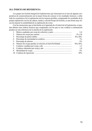 10.1. ÍNDICES DE REFERENCIA
Los grupos de Gestión Integral de Explotaciones que funcionan en el seno de algunas coo-
perativas de comercialización son la mejor forma de conocer si los resultados técnicos y sobre
todo los económicos de la explotación son los mejores posibles, comparando los resultados de la
propia explotación con los de cabeza, media y cola del Grupo de Gestión, es una forma muy efi-
caz de mejorar la rentabilidad de la explotación de ovino.
Con las anotaciones que se han hecho en el apartado de «Control de la Explotación» se pue-
den obtener unos índices técnicos que comparados con los que se van a indicar a continuación
pueden ser una referencia de la marcha de la explotación.
1. Metros cuadrados por oveja de cobertizo y patio ..................................... 3-4
2. Número de ovejas por carnero .................................................................. 25 a 30
3. Porcentaje de partos dobles ...................................................................... 30 a 50%
4. Porcentaje de mortandad en corderos........................................................ 7%
5. Porcentaje de abortos ................................................................................ 5%
6. Número de ovejas paridas en relación al total (Fertilidad) ....................... 90 a 95%
7. Corderos vendidos por oveja y año .......................................................... 1,3
8. Corderos obtenidos por oveja y año ......................................................... 1,8
9. Mortalidad de ovejas ................................................................................ 5%
10. Corderas de reposición ............................................................................. 20%
79
 