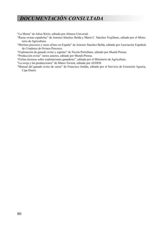 DOCUMENTACIÓN CONSULTADA
“La Mesta” de Julius Klein, editado por Alianza Universal.
“Razas ovinas españolas” de Antonio Sánchez Belda y María C. Sánchez Trujillano, editado por el Minis-
terio de Agricultura.
“Merinos precoces y razas afines en España” de Antonio Sánchez Belda, editado por Asociación Española
de Criadores de Ovinos Precoces.
“Explotación de ganado ovino y caprino” de Nicola Portollano, editado por Mundi-Prensa.
“Producción ovina” varios autores, editado por Mundi-Prensa.
“Fichas técnicas sobre explotaciones ganaderas”, editada por el Ministerio de Agricultura.
“La oveja y las producciones” de Mateo Torrent, editado por AEDOS.
“Manual del ganado ovino de carne” de Francisco Jordán, editado por el Servicio de Extensión Agraria,
Caja Duero.
80
 