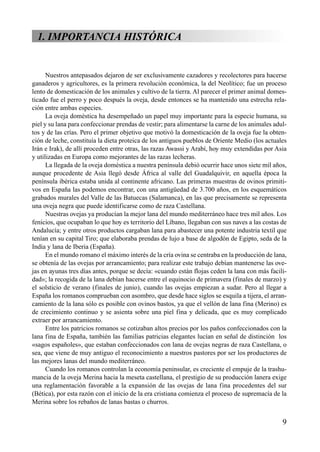 1. IMPORTANCIA HISTÓRICA
Nuestros antepasados dejaron de ser exclusivamente cazadores y recolectores para hacerse
ganaderos y agricultores, es la primera revolución económica, la del Neolítico; fue un proceso
lento de domesticación de los animales y cultivo de la tierra. Al parecer el primer animal domes-
ticado fue el perro y poco después la oveja, desde entonces se ha mantenido una estrecha rela-
ción entre ambas especies.
La oveja doméstica ha desempeñado un papel muy importante para la especie humana, su
piel y su lana para confeccionar prendas de vestir; para alimentarse la carne de los animales adul-
tos y de las crías. Pero el primer objetivo que motivó la domesticación de la oveja fue la obten-
ción de leche, constituía la dieta proteica de los antiguos pueblos de Oriente Medio (los actuales
Irán e Irak), de allí proceden entre otras, las razas Awassi y Arabí, hoy muy extendidas por Asia
y utilizadas en Europa como mejorantes de las razas lecheras.
La llegada de la oveja doméstica a nuestra península debió ocurrir hace unos siete mil años,
aunque procedente de Asia llegó desde África al valle del Guadalquivir, en aquella época la
península ibérica estaba unida al continente africano. Las primeras muestras de ovinos primiti-
vos en España las podemos encontrar, con una antigüedad de 3.700 años, en los esquemáticos
grabados murales del Valle de las Batuecas (Salamanca), en las que precisamente se representa
una oveja negra que puede identificarse como de raza Castellana.
Nuestras ovejas ya producían la mejor lana del mundo mediterráneo hace tres mil años. Los
fenicios, que ocupaban lo que hoy es territorio del Líbano, llegaban con sus naves a las costas de
Andalucía; y entre otros productos cargaban lana para abastecer una potente industria textil que
tenían en su capital Tiro; que elaboraba prendas de lujo a base de algodón de Egipto, seda de la
India y lana de Iberia (España).
En el mundo romano el máximo interés de la cría ovina se centraba en la producción de lana,
se obtenía de las ovejas por arrancamiento; para realizar este trabajo debían mantenerse las ove-
jas en ayunas tres días antes, porque se decía: «cuando están flojas ceden la lana con más facili-
dad»; la recogida de la lana debían hacerse entre el equinocio de primavera (finales de marzo) y
el solsticio de verano (finales de junio), cuando las ovejas empiezan a sudar. Pero al llegar a
España los romanos comprueban con asombro, que desde hace siglos se esquila a tijera, el arran-
camiento de la lana sólo es posible con ovinos bastos, ya que el vellón de lana fina (Merino) es
de crecimiento continuo y se asienta sobre una piel fina y delicada, que es muy complicado
extraer por arrancamiento.
Entre los patricios romanos se cotizaban altos precios por los paños confeccionados con la
lana fina de España, también las familias patricias elegantes lucían en señal de distinción los
«sagos españoles», que estaban confeccionados con lana de ovejas negras de raza Castellana, o
sea, que viene de muy antiguo el reconocimiento a nuestros pastores por ser los productores de
las mejores lanas del mundo mediterráneo.
Cuando los romanos controlan la economía peninsular, es creciente el empuje de la trashu-
mancia de la oveja Merina hacia la meseta castellana, el prestigio de su producción lanera exige
una reglamentación favorable a la expansión de las ovejas de lana fina procedentes del sur
(Bética), por esta razón con el inicio de la era cristiana comienza el proceso de supremacía de la
Merina sobre los rebaños de lanas bastas o churros.
9
 