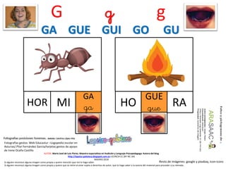 G g g
HOR MI
AUTOR: María José de Luis Flores. Maestra especialista en Audición y Lenguaje-Psicopedagoga. Autora del blog
http://lapsico-goloteca.blogspot.com.es LICENCIA CC (BY-NC-SA)
MADRID 2018
GA
ga RAHO
GUE
gue
Si alguien reconoce alguna imagen como propia y quiere mención que me lo haga saber.
Si alguien reconoce alguna imagen como propia y quiere que se retire al estar sujeta a derechos de autor, que lo haga saber a la autora del material para proceder a su retirada..
Fotografías gestos: Web Educastur –Logopedia escolar en
Asturias/ Pilar Fernández García/tarjetas gestos de apoyo
de Irene Ocaña Castillo
Resto de imágenes: google y pixabay, icon-icons
GA GUE GUI GO GU
 