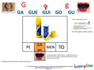 GA
ga
PE
Resto de imágenes: google y pixabay
AUTOR: María José de Luis Flores. Maestra especialista en Audición y Lenguaje-Psicopedagoga. Autora del blog
http://lapsico-goloteca.blogspot.com.es LICENCIA CC (BY-NC-SA)
MADRID 2018
MEN TO
Fotografías gestos: Web Educastur –Logopedia escolar en
Asturias/ Pilar Fernández García/tarjetas gestos de apoyo
de Irene Ocaña Castillo
G g g
GA GUE GUI GO GU
 