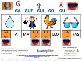 G g g
Resto de imágenes: google y pixabay, icon-icons
AUTOR: María José de Luis Flores. Maestra especialista en Audición y Lenguaje-Psicopedagoga. Autora del blog
http://lapsico-goloteca.blogspot.com.es LICENCIA CC (BY-NC-SA)
MADRID 2017
Si alguien reconoce alguna imagen como propia y quiere mención que me lo haga saber.
Si alguien reconoce alguna imagen como propia y quiere que se retire al estar sujeta a derechos de autor, que lo haga saber a la autora del material para proceder a su retirada.
GA GUE GUI GO GU
GO
go TA MA
GO
go
GA
ga LLO
GA
ga FAS
Fotografías gestos: Web Educastur –Logopedia escolar en
Asturias/ Pilar Fernández García/tarjetas gestos de apoyo
de Irene Ocaña Castillo
 