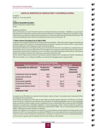 PRIMER SEMESTRE DE 2015
10
Todo Sobre la Parafiscalidad
PE- 0064-15
Bogotá, D.C., 10 de marzo de 2015
Doctor
AURELIO IRAGORRIVALENCIA
Ministro de Agricultura y Desarrollo Rural
Ciudad
Respetado señor Ministro:
Para la Junta Directiva y el suscrito Presidente Ejecutivo de la Federación Colombiana de Ganaderos - FEDEGAN, es muy grato hacerle
partícipe de varios acontecimientos recientes que dan cuenta del cumplimiento, los resultados, el compromiso con la calidad y el mejora-
miento continuo, que caracterizan la gestión de este ente gremial en su condición de administrador del Fondo Nacional del Ganado - FNG
y del Fondo de Estabilización para el Fomento de la Exportación de Carne Leche y sus Derivados - FEP.
1. Último Informe de Auditoría de la CGR al FNG
En ejercicio de sus funciones constitucionales, la Contraloría General de la República - CGR, practicó auditoría integral al Fondo Nacional
del Ganado, Vigencia 2013, emitiendo el correspondiente Informe de Auditoría el presente mes de marzo de 2015, a través del señor
Contralor Delegado para el Sector Agropecuario, doctor Andrés Bernal Morales.
Esta auditoría se realizó entre el 12 de agosto de 2014 y el mes de diciembre del mismo año, lo cual significa que, no obstante tener una
fecha referente, que es el corte de la vigencia fiscal 2013, hay aspectos que se evaluaron en tiempo real por parte del equipo auditor y
que describen el estado actual de la organización, como lo es el relativo a la evaluación del Sistema de Control Interno y otros temas de
Gestión y Contractuales que tuvieron inicio en 2013, pero cuya ejecución abarcó hasta 2014.
En dicho informe, el órgano máximo de Control Fiscal fenece las cuentas de la Vigencia 2013 y conceptúa que la Gestión y Resultados del
FNG fueron favorables, con una calificación de 88,99 en una escala de 100, desagregada según el siguiente detalle.
Los aspectos que la CGR señala como relevantes de esta calificación, están en el Anexo 1 de la presente carta y hacen parte del Dicta-
men Integral del Informe de Auditoría.
De las calificaciones emitidas por la CGR, todas las cuales reflejan una excelente gestión, destacamos, señor Ministro, la del Compo-
nente Financiero que, tratándose de la administración de recursos públicos de la parafiscalidad ganadera, tienen un especial significado,
puesto que reafirman el extremo cuidado, pulcritud y transparencia con que son administrados dichos recursos por parte de FEDEGÁN,
atendiendo los procedimientos y formalidades establecidos en materia presupuestal, contable y financiera, además de las políticas y
reglamentos que emanan tanto del Ministerio de Agricultura y Desarrollo Rural - MADR, como de la Junta Directiva del FNG. En este
acápite, la CGR expresó una opinión favorable, sin salvedades.
Además, dicha calificación no es excepcional ni por primera vez, es la continuidad de una larga tendencia de resultados positivos en las
auditorías de la CGR a los fondos parafiscales que administra FEDEGAN y de una cultura organizacional que ha permitido consolidar a
lo largo de los años un sello de transparencia, profesionalismo y excelencia en el manejo de los recursos de la parafiscalidad ganadera,
como se resume en siguiente cuadro de resultados del Control Fiscal al FNG, en la última década:
Carta al ministro de agricultura y desarrollo RURAL
Fondo Nacional del Ganado
Evaluación Consolidada de la Gestión y Resultados - Vigencia 2013
Componentes de calificación Ponderación
componente
Calificación % ponderación
calificación
componente
Componente Control de Gestión 20% 89.42 17.88
30% 83.33 25.00
Componente Legalidad 10% 84.17 8.42
Componente Financiero 30% 100.00 30.00
10% 76.93 7.69
Calificación Total 88.99
Componente Control de
Resultados
Componente Sistema Control
Interno
 