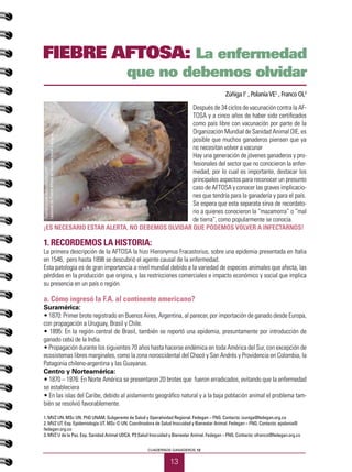 13
CUADERNOS GANADEROS 12
Después de 34 ciclos de vacunación contra la AF-
TOSA y a cinco años de haber sido certificados
como país libre con vacunación por parte de la
Organización Mundial de Sanidad Animal OIE, es
posible que muchos ganaderos piensen que ya
no necesitan volver a vacunar
Hay una generación de jóvenes ganaderos y pro-
fesionales del sector que no conocieron la enfer-
medad, por lo cual es importante, destacar los
principales aspectos para reconocer un presunto
caso de AFTOSA y conocer las graves implicacio-
nes que tendría para la ganadería y para el país.
Se espera que esta separata sirva de recordato-
rio a quienes conocieron la “mazamorra” o “mal
de tierra”, como popularmente se conocía.
¡ES NECESARIO ESTAR ALERTA. NO DEBEMOS OLVIDAR QUE PODEMOS VOLVER A INFECTARNOS!
1. Recordemos la historia:
La primera descripción de la AFTOSA la hizo Hieronymus Fracastorius, sobre una epidemia presentada en Italia
en 1546, pero hasta 1898 se descubrió el agente causal de la enfermedad.
Esta patología es de gran importancia a nivel mundial debido a la variedad de especies animales que afecta, las
pérdidas en la producción que origina, y las restricciones comerciales e impacto económico y social que implica
su presencia en un país o región.
a. Cómo ingresó la F.A. al continente americano?
Suramérica:
• 1870: Primer brote registrado en Buenos Aires, Argentina, al parecer, por importación de ganado desde Europa,
con propagación a Uruguay, Brasil y Chile.
• 1895: En la región central de Brasil, también se reportó una epidemia, presuntamente por introducción de
ganado cebú de la India.
• Propagación durante los siguientes 70 años hasta hacerse endémica en toda América del Sur, con excepción de
ecosistemas libres marginales, como la zona noroccidental del Chocó y San Andrés y Providencia en Colombia, la
Patagonia chileno-argentina y las Guayanas.
Centro y Norteamérica:
• 1870 – 1976: En Norte América se presentaron 20 brotes que fueron erradicados, evitando que la enfermedad
se estableciera
• En las islas del Caribe, debido al aislamiento geográfico natural y a la baja población animal el problema tam-
bién se resolvió favorablemente.
1. MVZ UN. MSc UN. PhD UNAM. Subgerente de Salud y Operatividad Regional. Fedegan – FNG. Contacto: izuniga@fedegan.org.co
2. MVZ UT. Esp. Epidemiología UT. MSc © UN. Coordinadora de Salud Inocuidad y Bienestar Animal. Fedegan – FNG. Contacto: epolania@
fedegan.org.co
3. MVZ U de la Paz. Esp. Sanidad Animal UDCA. P3 Salud Inocuidad y Bienestar Animal. Fedegan – FNG. Contacto: ofranco@fedegan.org.co
Zúñiga I1
, PolaníaVE2
, Franco OL3
FIEBRE AFTOSA: La enfermedad
que no debemos olvidar
Fuente:www.datuopinion.com
LesionesdeFiebreAftosaenmucosabucalylengua
 