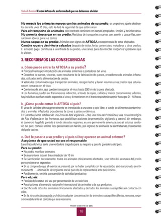 18
Salud Animal Fiebre Aftosa la enfermedad que no debemos olvidar
PRIMER SEMESTRE DE 2015
No mezcle los animales nuevos con los animales de su predio, en un potrero aparte obsérve-
los durante unos 15 días, esto le dará la seguridad de que están sanos.
Para el transporte de animales, solo contrate camiones con camas apropiadas, limpios y desinfectados.
No permita descargar en su predio: Residuos de transportes o camas con aserrín o cascarillas, pen-
sando en abonos para sus pastos
Nunca saque de su predio: Animales con signos de AFTOSA o sospechosos de estar afectados.
Cambie ropas y desinfecte calzados después de visitar, ferias comerciales, mataderos u otros predios.
El esfuerzo paga: Construya a la entrada de su predio, una canoa para desinfectar trasportes y personas que
lo visiten.
3. Recordemos las consecuencias
a. Cómo puede entrar la AFTOSA a su predio?
• Principalmente por introducción de animales enfermos o portadores del virus.
• Desechos de carnes, vísceras, suero resultante de la fabricación de quesos, procedentes de animales infecta-
dos, utilizados en la alimentación de cerdos.
• Vehículos contaminados que transportan animales, recogen leche y llevan insumos a sus predios que estuvie-
ron en contacto con el virus.
• Corrientes de aire¸ que pueden transportar el virus hasta 200 km de la zona afectada.
• Los humanos pueden ser transmisores indirectos, a través de ropas, calzado y manos contaminadas; además,
hay individuos que han estado expuestos al virus y lo mantienen en el tracto respiratorio superior hasta por 24 - 48 horas.
b. ¿Cómo puede entrar la AFTOSA al país?
El virus de la fiebre aftosa generalmente es introducido a una zona o país libre, a través de alimentos contamina-
dos o animales infectados procedentes de zonas o países endémicos.
En Colombia se ha establecido una Zona de Alta Vigilancia - ZAV, una zona de Protección y una zona estratégica
de Alta Vigilancia en las fronteras, que posibilitan acciones de prevención, vigilancia y control, sin embargo,
el comercio ilegal de ganado a través de estas regiones, es una permanente amenaza para el estatus sanita-
rio del país; como el último foco presentado en Nariño, por ingreso de animales de contrabando procedentes
del país vecino.
c. Qué le pasaría a su predio y al país si hoy aparece un animal enfermo?
Asegúrese de que usted no sea el responsable
La entrada del virus sería una verdadera tragedia para su negocio y para la ganadería del país.
Para su predio:
• No podría movilizar animales
• Se cuarentena toda el área alrededor de 10 km
• Se sacrificarían no solamente todos los animales clínicamente afectados, sino todos los animales del predio
por considerarse expuestos
• Si se comprueba que el evento se presentó por no haber cumplido con la vacunación, será sancionado econó-
micamente … además de la vergüenza social que ello le representaría ante sus vecinos
• Posiblemente, tendría que cambiar de actividad productiva
Para el país:
• Pérdida del estatus así sea por presentación de un solo foco
• Restricciones al comercio nacional e internacional de animales y de sus productos.
• Sacrificio de todos los animales clínicamente afectados y de todos los animales susceptibles en contacto con
ellos.
• En la zona afectada queda prohibida cualquier concentración de animales susceptibles (ferias, remates, expo-
siciones) durante el período que sea necesario.
 