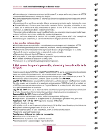 20
Salud Animal Fiebre Aftosa la enfermedad que no debemos olvidar
PRIMER SEMESTRE DE 2015
• Los animales contactos aparentemente sanos también se sacrifican porque pueden ser portadores de AFTOSA
y pueda reproducir la enfermedad, meses y años después.
• Los animales sacrificados en Colombia se entierran y se aplica medidas de bioseguridad para evitar la difusión
de la AFTOSA.
• Los predios donde se sacrificaron animales, deberán permanecer sin animales por los siguientes dos meses
• Ordenará la introducción de un grupo de animales centinelas (Bovinos y porcinos), distribuidos en todo
el predio, por un periodo de 60 días, para constatar si quedo o no virus de AFTOSA. Si estos animales no
enfermaban, el predio se considerará libre de la enfermedad.
• Comunicará a los ganaderos que pueden repoblar el predio, con sus propios recursos y autorizará el levan-
tamiento total de las restricciones establecidas, que aun estén vigentes.
• Para la restitución del estatus de país libre con vacunación, presentará ante la OIE, todos los requisitos
documentados y con base en ellos, la OIE mediante Resolución otorgara nuevamente el estatus.
e. Que significa no tener aftosa
• Posibilidades de mercados nacionales e internacionales permanentes y sin restricciones para AFTOSA
• Funcionamiento permanente de ferias comerciales, mataderos, subastas, remates y exposiciones.
• Mantenimiento permanente de los niveles de producción de leche y de ganancia de peso en su predio.
• Exclusión de insumos para tratamientos en la canasta de costos del predio.
• Mantenimiento del predio libre de AFTOSA con vacunación.
• No tener predios, ni zonas bajo cuarentenas que garantizan la productividad del predio.
• Cero perdidas económicas en producción de leche y carne.
• Conservación de su valor genético y de su prestigio como ganadero.
4. Qué normas hay para la prevención, el control y la erradicación de la
AFTOSA?
Tengamos presente QUE LAS NORMAS SON DE FACIL CUMPLIMIENTO, que las podemos practicar todos los días
porque nos enseñan cómo proteger nuestro hato y nuestra ganadería contra la AFTOSA.
• Si las cumplimos, asimilaremos sus enseñanzas y no tendremos por qué esperar sanciones por parte del ICA.
• Consúltelas y familiaricese con ellas, contienen todo lo relacionado con la AFTOSA.
Ley 089 de 1993: Establece la cuota de Fomento Ganadero y Lechero y se crea el Fondo Nacional del Ganado.
Con estos recursos que son aportes de los ganaderos, administrados con FEDEGAN, a través de un contrato con
el MADR con los que se ejecutan, entre otros, el Programa Nacional de erradicación de la fiebre aftosa, a través
de la ejecución de los ciclos de vacunación.
Ley 395 de 1997: Por la cual se declara de interés social nacional y como prioridad sanitaria la erradicación
de la fiebre aftosa en todo el territorio colombiano y se dictan otras medidas encaminadas a este fin.
Decreto 3044 de 1997: Reglamenta la ley 395 de 1997.
• Crea la Comisión Nacional para la revisión, evaluación y seguimiento del Programa.
• Delega en el ICA la autorización de las agremiaciones de Ganaderos para ejecutar los ciclos, entre otras
Resolución ICA 1779 de 1997: Reglamenta el decreto 3044 de 1997.
• Oficializa el registro de fincas.
• Oficializa los ciclos de vacunación, vacunación obligatoria, control de la calidad, comercialización y registro de la vacuna.
• La vigilancia epidemiológica y el control de focos de AFTOSA.
• La notificación obligatoria de casos sospechosos, el RUV, el control de la movilización.
• Reglamenta la aplicación de sanciones.
Resoluciones ICA para los ciclos de vacunación:
• Oficializan cada ciclo de vacunación.
• Determinan las fechas de los ciclos las vacunas a utilizar.
• Las zonas a vacunar y las acciones para vigilar su desarrollo
 