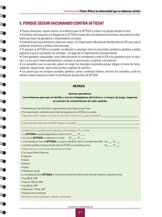 21
Salud Animal Fiebre Aftosa la enfermedad que no debemos olvidar
CUADERNOS GANADEROS 12
5. Porque seguir vacunando contra AFTOSA?
• Porque Venezuela, nuestro vecino, es endémico para la AFTOSA y a diario nos puede mandar el virus.
• Colombia está expuesta a la llegada de la AFTOSA a través del contrabando de animales y de productos infec-
tados que traen los ganaderos y trasportadores corruptos
• Colombia tiene que demostrar, cada seis meses, a la Organización Mundial de Sanidad Animal OIE que toda la
población de bovinos y búfalos está vacunada.
• Si aparece la AFTOSA en su predio, se afectará su prestigio entre la comunidad, perderá su genética y estará
expuesto a que le sacrifiquen sus animales sin pago de la indemnización correspondiente.
• Como ganadero responsable, usted debe denunciar el contrabando y ante el ICA a los ganaderos que no vacu-
nan, o a los que lo hacen parcialmente o compran la vacuna pero no aplican o la entierran.
• Los ganaderos que no vacunan, ponen en riesgo los mercados nacionales porque obligan al cierre de ferias,
subastas, exposiciones, venta entre predios y plantas de sacrificio.
• Los países que nos compren animales, genética, carne y productos lácteos, cerraran los mercados y solo los
abrirán cuando volvamos a tener la certificación de país libre de AFTOSA.
REPASO
Señores ganaderos:
Los invitamos para que en familia y con los trabajadores de la finca y a manera de juego, hagamos
un examen de conocimientos de cada capítulo.
• Premiemos con una felicitación y algún presente al que saque la mejor nota.
• Por merecimiento, nómbrelo como el líder del programa de la AFTOSA en su predio.
1) Qué haría usted si observa un animal con vesículas o úlceras en las patas y en hocico? _________________________
______________________________________________________________________________
2) Cómo previene usted que la AFTOSA ingrese a su predio? _________________________________________
______________________________________________________________________________
3) Señale con X si considera que la respuesta es (V) verdadera o (F) si es falsa:
a. La AFTOSA se puede diagnosticar a simple vista (V) ____ (F) ____
b. El virus de AFTOSA no sobrevive en la leche (V) ____ (F) ____
c. Si se presenta un foco de AFTOSA en el país se sacrifican todos los animales del predio
d. Colombia perdería el estatus de país libre de AFTOSA si se presenta un foco
4) Seleccione con un círculo la(s) respuesta(s) correcta(s):
a. Los signos Fiebre Aftosa son:
• Vesículas
• Cojera
• Diarrea
• Fiebre
• Marcha en círculos
b. La erradicación de la AFTOSA en Colombia se declaró de interés social nacional mediante la siguiente norma:
• Ley 089 de 1993
• Decreto 1500 de 2009
• Ley 395 de 1997
• Resolución 1779 de 1997
• Ninguna de las anteriores
5) Invente su propio cuestionario y desafíe a sus vecinos
(V) ____ (F) ____
(V) ____ (F) ____
 