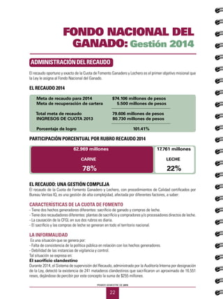 PRIMER SEMESTRE DE 2015
22
FONDO NACIONAL DEL
GANADO: Gestión 2014
El recaudo oportuno y exacto de la Cuota de Fomento Ganadero y Lechero es el primer objetivo misional que
la Ley le asigna al Fondo Nacional del Ganado.
EL RECAUDO 2014
Meta de recaudo para 2014 		 $74.106 millones de pesos
Meta de recuperación de cartera 	 5.500 millones de pesos				
		
Total meta de recaudo			 79.606 millones de pesos
INGRESOS DE CUOTA 2013	 80.730 millones de pesos
					
Porcentaje de logro 			 101.41%
PARTICIPACIÓN PORCENTUAL POR RUBRO RECAUDO 2014
62.969 millones 17.761 millones
CARNE	 LECHE
78%	 22%
EL RECAUDO: UNA GESTIÓN COMPLEJA
El recaudo de la Cuota de Fomento Ganadero y Lechero, con procedimientos de Calidad certificados por
Bureau Veritas IQ, es una gestión de alta complejidad, afectada por diferentes factores, a saber:
CARACTERÍSTICAS DE LA CUOTA DE FOMENTO
- Tiene dos hechos generadores diferentes: sacrificio de ganado y compras de leche.
- Tiene dos recaudadores diferentes: plantas de sacrificio y compradores y/o procesadores directos de leche.
- La causación de la CFGL en sus dos rubros es diaria.
- El sacrificio y las compras de leche se generan en todo el territorio nacional.
LA INFORMALIDAD
Es una situación que se genera por:
- Falta de consistencia de la política pública en relación con los hechos generadores.
- Debilidad de las instancias de vigilancia y control.
Tal situación se expresa en:
El sacrificio clandestino
Durante 2014, el Sistema de supervisión del Recaudo, administrado por la Auditoría Interna por designación
de la Ley, detectó la existencia de 241 mataderos clandestinos que sacrificaron un aproximado de 16.551
reses, dejándose de percibir por este concepto la suma de $255 millones.
ADMINISTRACIÓNDELRECAUDO
 