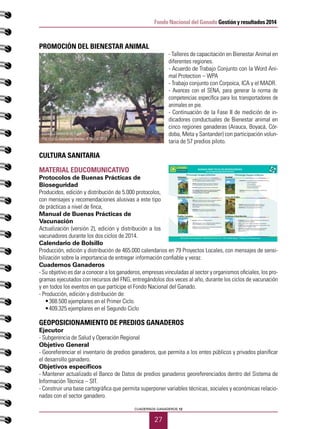 27
CUADERNOS GANADEROS 12
Fondo Nacional del Ganado Gestión y resultados 2014
PROMOCIÓN DEL BIENESTAR ANIMAL
- Talleres de capacitación en Bienestar Animal en
diferentes regiones.
- Acuerdo de Trabajo Conjunto con la Word Ani-
mal Protection – WPA
- Trabajo conjunto con Corpoica, ICA y el MADR.
- Avances con el SENA, para generar la norma de
competencias específica para los transportadores de
animales en pie.
- Continuación de la Fase II de medición de in-
dicadores conductuales de Bienestar animal en
cinco regiones ganaderas (Arauca, Boyacá, Cór-
doba, Meta y Santander) con participación volun-
taria de 57 predios piloto.
CULTURA SANITARIA
MATERIAL EDUCOMUNICATIVO
Protocolos de Buenas Prácticas de
Bioseguridad
Producidos, edición y distribución de 5.000 protocolos,
con mensajes y recomendaciones alusivas a este tipo
de prácticas a nivel de finca,
Manual de Buenas Prácticas de
Vacunación
Actualización (versión 2), edición y distribución a los
vacunadores durante los dos ciclos de 2014.
Calendario de Bolsillo
Producción, edición y distribución de 465.000 calendarios en 79 Proyectos Locales, con mensajes de sensi-
bilización sobre la importancia de entregar información confiable y veraz.
Cuadernos Ganaderos
- Su objetivo es dar a conocer a los ganaderos, empresas vinculadas al sector y organismos oficiales, los pro-
gramas ejecutados con recursos del FNG, entregándolos dos veces al año, durante los ciclos de vacunación
y en todos los eventos en que participe el Fondo Nacional del Ganado.
- Producción, edición y distribución de:
•	 368.500 ejemplares en el Primer Ciclo.
•	 409.325 ejemplares en el Segundo Ciclo
GEOPOSICIONAMIENTO DE PREDIOS GANADEROS
Ejecutor
- Subgerencia de Salud y Operación Regional
Objetivo General
- Georeferenciar el inventario de predios ganaderos, que permita a los entes públicos y privados planificar
el desarrollo ganadero.
Objetivos específicos
- Mantener actualizado el Banco de Datos de predios ganaderos georeferenciados dentro del Sistema de
Información Técnica – SIT.
- Construir una base cartográfica que permita superponer variables técnicas, sociales y económicas relacio-
nadas con el sector ganadero.
Manejo Distancia de Fuga
Práctica de bienestar animal PL Neiva 2014
BUENAS PRÁCTICAS DE BIOSEGURIDAD
en la empresa ganadera bovina
FNG fondo nacional del ganado - FEDEGAN Calle 37 No. 14-31 – PBX: 5782020 Bogotá – Colombia www.fedegan.org.co
Prevenga riesgos externos Prevenga riesgos internos
Visitantes
Animales Nuevos
Predios Cercanos
Sanidad
Áreas del Predio
Limpieza y Desinfección
• DELIMITE el predio, con cercas en buen estado, para controlar el
ingreso y salida de vehículos, animales y personas
• UBIQUE
desinfección de botas y equipo del personal y visitantes
• SOLICITE transportes de ganado limpios y desinfectados
• NO descargue material usado para el trasporte de animales
como cascarilla u otras camas, ni permita el lavado de
vehículos de trasporte en su predio
• ESTABLEZCA con su veterinario, según enfermedades de la zona:
Planes de vacunación
Control parasitario
Atención de hembras gestantes
Cuidado del recién nacido
• OBSERVE todos los días a sus animales para comprobar que
estén sanos
• SEÑALICE claramente las áreas del predio para facilitar su
ubicación y restringir el acceso a personal no autorizado
• IDENTIFIQUE el corral para aislar animales enfermos
• ESTABLEZCA y ejecute un programa de limpieza y desinfección de
instalaciones, materiales y equipos
• LAVE sus manos antes y después de trabajar con los animales
• DESINFECTE sus botas cuando trabaje entre corrales; cambie su ropa
cuando trabaje con animales enfermos
• DEPOSITE el material de riesgo sanitario como: gasas, guantes,
agujas, frascos y otros, en una caneca roja con tapa para su
• EXIJA que los animales nuevos tengan vacunaciones vigentes y
• AISLE animales nuevos en el potrero de cuarentena para su
observación, al menos 30 días antes de mezclarlos con el resto
de los animales
• ADQUIERA semen y/o embriones solo de plantas y
• NO VISITE predios con animales enfermos
• EVITE que el ganado comparta alimento o agua de bebida con
animales vecinos o con otros animales domésticos
• CONSULTE al Medico Veterinario y no a ganaderos vecinos sobre
el manejo de sus problemas sanitarios
 