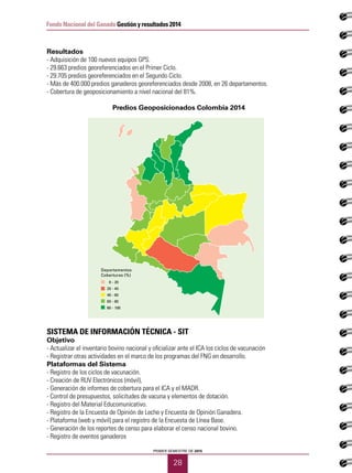 PRIMER SEMESTRE DE 2015
28
Fondo Nacional del Ganado Gestión y resultados 2014
Resultados
- Adquisición de 100 nuevos equipos GPS.
- 29.663 predios georeferenciados en el Primer Ciclo.
- 29.705 predios georeferenciados en el Segundo Ciclo.
- Más de 400.000 predios ganaderos georeferenciados desde 2008, en 26 departamentos.
- Cobertura de geoposicionamiento a nivel nacional del 81%.
Predios Geoposicionados Colombia 2014
SISTEMA DE INFORMACIÓN TÉCNICA - SIT
Objetivo
- Actualizar el inventario bovino nacional y oficializar ante el ICA los ciclos de vacunación
- Registrar otras actividades en el marco de los programas del FNG en desarrollo.
Plataformas del Sistema
- Registro de los ciclos de vacunación.
- Creación de RUV Electrónicos (móvil),
- Generación de informes de cobertura para el ICA y el MADR.
- Control de presupuestos, solicitudes de vacuna y elementos de dotación.
- Registro del Material Educomunicativo.
- Registro de la Encuesta de Opinión de Leche y Encuesta de Opinión Ganadera.
- Plataforma (web y móvil) para el registro de la Encuesta de Línea Base.
- Generación de los reportes de censo para elaborar el censo nacional bovino.
- Registro de eventos ganaderos
Departamentos
Coberturas (%)
0 - 20
20 - 40
40 - 60
60 - 80
80 - 100
 