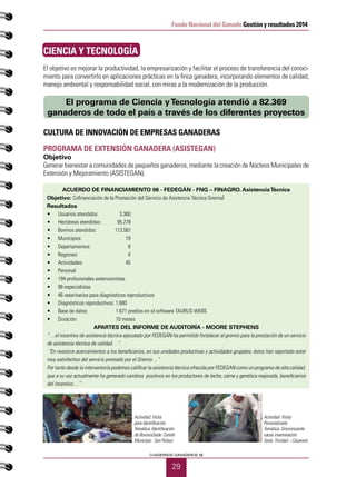 29
CUADERNOS GANADEROS 12
Fondo Nacional del Ganado Gestión y resultados 2014
CIENCIA Y TECNOLOGÍA
El objetivo es mejorar la productividad, la empresarización y facilitar el proceso de transferencia del conoci-
miento para convertirlo en aplicaciones prácticas en la finca ganadera, incorporando elementos de calidad,
manejo ambiental y responsabilidad social, con miras a la modernización de la producción.
CULTURA DE INNOVACIÓN DE EMPRESAS GANADERAS
PROGRAMA DE EXTENSIÓN GANADERA (ASISTEGAN)
Objetivo
Generar bienestar a comunidades de pequeños ganaderos, mediante la creación de Núcleos Municipales de
Extensión y Mejoramiento (ASISTEGAN).
ACUERDO DE FINANCIAMIENTO 06 - FEDEGÁN - FNG – FINAGRO. AsistenciaTécnica
Objetivo: Cofinanciación de la Prestación del Servicio de Asistencia Técnica Gremial
Resultados
•	 Usuarios atendidos:	 3.360
•	 Hectáreas atendidas: 95.278
•	 Bovinos atendidos: 113.561
•	 Municipios:		 19
•	 Departamentos: 	 9
•	 Regiones: 		 4
•	 Actividades: 	 45
•	 Personal:
•	 194 profesionales extensionistas
•	 98 especialistas
•	 46 veterinarios para diagnósticos reproductivos
•	 Diagnósticos reproductivos: 1.680
•	 Base de datos: 	 1.671 predios en el software TAURUS WEBS
•	 Duración: 	 10 meses
APARTES DEL INFORME DE AUDITORÍA - MOORE STEPHENS
“…el incentivo de asistencia técnica ejecutado por FEDEGÁN ha permitido fortalecer al gremio para la prestación de un servicio
de asistencia técnica de calidad…”.
“En nuestros acercamientos a los beneficiarios, en sus unidades productivas y actividades grupales, éstos han reportado estar
muy satisfechos del servicio prestado por el Gremio…”
Por tanto desde la interventoría podemos calificar la asistencia técnica ofrecida por FEDEGAN como un programa de alta calidad,
que a su vez actualmente ha generado cambios positivos en los productores de leche, carne y genética mejorada, beneficiarios
del incentivo…”
El programa de Ciencia yTecnología atendió a 82.369
ganaderos de todo el país a través de los diferentes proyectos
Actividad: Visita
para Identificación
Temática: Identificación
de BovinosSede: Cereté
Municipio : San Pelayo
Actividad: Visita
Personalizada
Temática: Sincronizando
vacas inseminación
Sede: Trinidad – Casanare
 