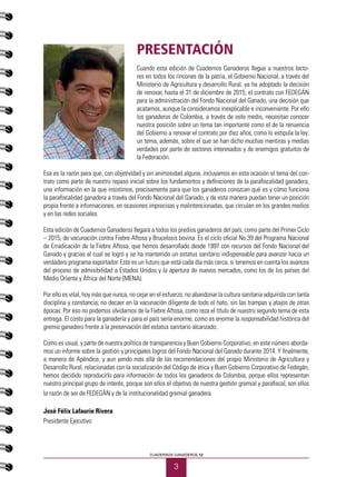 3
CUADERNOS GANADEROS 12
PRESENTACIÓN
Cuando esta edición de Cuadernos Ganaderos llegue a nuestros lecto-
res en todos los rincones de la patria, el Gobierno Nacional, a través del
Ministerio de Agricultura y desarrollo Rural, ya ha adoptado la decisión
de renovar, hasta el 31 de diciembre de 2015, el contrato con FEDEGÁN
para la administración del Fondo Nacional del Ganado, una decisión que
acatamos, aunque la consideramos inexplicable e inconveniente. Por ello
los ganaderos de Colombia, a través de este medio, necesitan conocer
nuestra posición sobre un tema tan importante como el de la renuencia
del Gobierno a renovar el contrato por diez años, como lo estipula la ley;
un tema, además, sobre el que se han dicho muchas mentiras y medias
verdades por parte de sectores interesados y de enemigos gratuitos de
la Federación.
Esa es la razón para que, con objetividad y sin animosidad alguna, incluyamos en esta ocasión el tema del con-
trato como parte de nuestro repaso inicial sobre los fundamentos y definiciones de la parafiscalidad ganadera,
una información en la que insistimos, precisamente para que los ganaderos conozcan qué es y cómo funciona
la parafiscalidad ganadera a través del Fondo Nacional del Ganado, y de esta manera puedan tener un posición
propia frente a informaciones, en ocasiones imprecisas y malintencionadas, que circulan en los grandes medios
y en las redes sociales.
Esta edición de Cuadernos Ganaderos llegará a todos los predios ganaderos del país, como parte del Primer Ciclo
– 2015, de vacunación contra Fiebre Aftosa y Brucelosis bovina. Es el ciclo oficial No.39 del Programa Nacional
de Erradicación de la Fiebre Aftosa, que hemos desarrollado desde 1997 con recursos del Fondo Nacional del
Ganado y gracias al cual se logró y se ha mantenido un estatus sanitario indispensable para avanzar hacia un
verdadero programa exportador. Este es un futuro que está cada día más cerca, si tenemos en cuenta los avances
del proceso de admisibilidad a Estados Unidos y la apertura de nuevos mercados, como los de los países del
Medio Oriente y África del Norte (MENA).
Por ello es vital, hoy más que nunca, no cejar en el esfuerzo; no abandonar la cultura sanitaria adquirida con tanta
disciplina y constancia; no decaer en la vacunación diligente de todo el hato, sin las trampas y atajos de otras
épocas. Por eso no podemos olvidarnos de la Fiebre Aftosa, como reza el título de nuestro segundo tema de esta
entrega. El costo para la ganadería y para el país sería enorme, como es enorme la responsabilidad histórica del
gremio ganadero frente a la preservación del estatus sanitario alcanzado.
Como es usual, y parte de nuestra política de transparencia y Buen Gobierno Corporativo, en este número aborda-
mos un informe sobre la gestión y principales logros del Fondo Nacional del Ganado durante 2014. Y finalmente,
a manera de Apéndice, y aun yendo más allá de las recomendaciones del propio Ministerio de Agricultura y
Desarrollo Rural, relacionadas con la socialización del Código de ética y Buen Gobierno Corporativo de Fedegán,
hemos decidido reproducirlo para información de todos los ganaderos de Colombia, porque ellos representan
nuestro principal grupo de interés, porque son ellos el objetivo de nuestra gestión gremial y parafiscal; son ellos
la razón de ser de FEDEGÁN y de la institucionalidad gremial ganadera.
José Félix Lafaurie Rivera
Presidente Ejecutivo
 