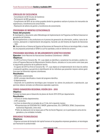 PRIMER SEMESTRE DE 2015
32
Fondo Nacional del Ganado Gestión y resultados 2014
CÍRCULOS DE EXCELENCIA
- Consolidación de 60 Círculos de Excelencia
- Participación de 683 ganaderos.
- Cumplimiento del 95% de las visitas grupales donde los ganaderos realizan el proceso de intercambio de
experiencias y transferencia de conocimiento.
- Realización de talleres de gestión y transferencia de conocimiento.
PROGRAMA DE MONTAS ESTACIONALES
Fases del proyecto
I. Investigación y documento sobre Metodología de Implementación de Programas de Monta Estacional en
ganaderías de Colombia.
II. Acompañamiento a diez productores en el proceso de generación de información, análisis, toma de de-
cisiones, planeación e implementación del programa, haciendo uso del Sistema de Soporte de Decisiones
– SSD.
III. Desarrollo de un Sistema de Soporte de Decisiones de Planeación de Partos en tecnología Web, a través
de una propuesta presentada al SENA la cual fue aprobada y está en trámite de convenio.
PROGRAMA NACIONAL DE MEJORAMIENTO GENÉTICO BOVINO
Ejecutor: Unión Nacional de Asociaciones Ganaderas Colombianas –UNAGA.
Objetivos:
- En 2013 se firmó el Convenio No. 161, cuyo objeto es identificar y caracterizar los animales y predios ins-
critos al Programa Nacional de Mejoramiento Genético Bovino, ubicados en la zona centro como base para
el seguimiento productivo de la población bovina.
- En agosto del 2014 se firmó el Convenio No. 171, cuyo objeto es la Implementación de la fase de análisis
y evaluación genética, que permita la identificación de los individuos que presenten mejores valores gené-
ticos para las diferentes regiones colombianas.
Resultados:
- 438 predios caracterizados
- 45.951 animales identificados a través del programa identifica.
- 6 departamentos
- Desarrollo de la plataforma tecnológica para incorporar los valores de producción y reproducción, que
permitan obtener animales con diferencias esperadas superiores.
FOROS GANADERÍA REGIONAL VISIÓN 2014 - 2018
Objetivo:
Formular las bases para el desarrollo de planes de Acción 2014-2018 por departamento.
Resultados:
- 14 Foros en sendos departamentos.
- 3.491 asistentes.
- Los foros se desarrollan en jornadas de un (1) día, de la siguiente manera:
•	 Presentaciones de FEDEGAN-F.N.G, MADR, gobernaciones, ICA, CORPOICA, SENA, Corporaciones
•	 Autónomas Regionales, entre otras.
•	 Taller de elaboración de las bases para el Plan de Acción Regional, con la participación activa de los
•	 ganaderos y las entidades invitadas.
BRIGADAS TECNOLÓGICAS
Objetivos:
- Organizar acciones de formación del capital humano en las pequeñas empresas ganaderas, en tecnologías
que favorezcan la productividad.
 