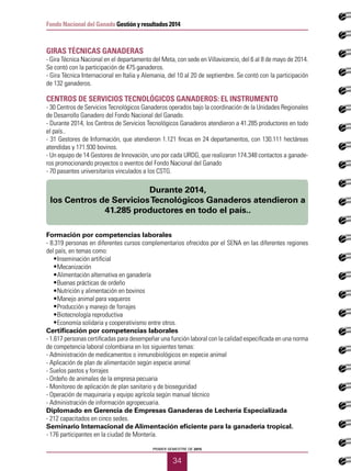 PRIMER SEMESTRE DE 2015
34
Fondo Nacional del Ganado Gestión y resultados 2014
GIRAS TÉCNICAS GANADERAS
- Gira Técnica Nacional en el departamento del Meta, con sede en Villavicencio, del 6 al 8 de mayo de 2014.
Se contó con la participación de 475 ganaderos.
- Gira Técnica Internacional en Italia y Alemania, del 10 al 20 de septiembre. Se contó con la participación
de 132 ganaderos.
CENTROS DE SERVICIOS TECNOLÓGICOS GANADEROS: EL INSTRUMENTO
- 30 Centros de Servicios Tecnológicos Ganaderos operados bajo la coordinación de la Unidades Regionales
de Desarrollo Ganadero del Fondo Nacional del Ganado.
- Durante 2014, los Centros de Servicios Tecnológicos Ganaderos atendieron a 41.285 productores en todo
el país..
- 31 Gestores de Información, que atendieron 1.121 fincas en 24 departamentos, con 130.111 hectáreas
atendidas y 171.930 bovinos.
- Un equipo de 14 Gestores de Innovación, uno por cada URDG, que realizaron 174.348 contactos a ganade-
ros promocionando proyectos o eventos del Fondo Nacional del Ganado
- 70 pasantes universitarios vinculados a los CSTG.
Formación por competencias laborales
- 8.319 personas en diferentes cursos complementarios ofrecidos por el SENA en las diferentes regiones
del país, en temas como:
•	 Inseminación artificial
•	 Mecanización
•	 Alimentación alternativa en ganadería
•	 Buenas prácticas de ordeño
•	 Nutrición y alimentación en bovinos
•	 Manejo animal para vaqueros
•	 Producción y manejo de forrajes
•	 Biotecnología reproductiva
•	 Economía solidaria y cooperativismo entre otros.
Certificación por competencias laborales
- 1.617 personas certificadas para desempeñar una función laboral con la calidad especificada en una norma
de competencia laboral colombiana en los siguientes temas:
- Administración de medicamentos o inmunobiológicos en especie animal
- Aplicación de plan de alimentación según especie animal
- Suelos pastos y forrajes
- Ordeño de animales de la empresa pecuaria
- Monitoreo de aplicación de plan sanitario y de bioseguridad
- Operación de maquinaria y equipo agrícola según manual técnico
- Administración de información agropecuaria.
Diplomado en Gerencia de Empresas Ganaderas de Lechería Especializada
- 212 capacitados en cinco sedes.
Seminario Internacional de Alimentación eficiente para la ganadería tropical.
- 176 participantes en la ciudad de Montería.
Durante 2014,
los Centros de ServiciosTecnológicos Ganaderos atendieron a
41.285 productores en todo el país..
 