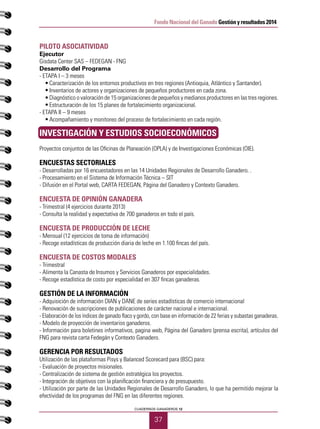 37
CUADERNOS GANADEROS 12
Fondo Nacional del Ganado Gestión y resultados 2014
PILOTO ASOCIATIVIDAD	
Ejecutor
Gisdata Center SAS – FEDEGAN - FNG
Desarrollo del Programa
- ETAPA I – 3 meses
•	 Caracterización de los entornos productivos en tres regiones (Antioquia, Atlántico y Santander).
•	 Inventarios de actores y organizaciones de pequeños productores en cada zona.
•	 Diagnóstico o valoración de 15 organizaciones de pequeños y medianos productores en las tres regiones.
•	 Estructuración de los 15 planes de fortalecimiento organizacional.
- ETAPA II – 9 meses
•	 Acompañamiento y monitoreo del proceso de fortalecimiento en cada región.
INVESTIGACIÓN Y ESTUDIOS SOCIOECONÓMICOS
Proyectos conjuntos de las Oficinas de Planeación (OPLA) y de Investigaciones Económicas (OIE).
ENCUESTAS SECTORIALES
- Desarrolladas por 16 encuestadores en las 14 Unidades Regionales de Desarrollo Ganadero. .
- Procesamiento en el Sistema de Información Técnica – SIT
- Difusión en el Portal web, CARTA FEDEGAN, Página del Ganadero y Contexto Ganadero.
ENCUESTA DE OPINIÓN GANADERA
- Trimestral (4 ejercicios durante 2013)
- Consulta la realidad y expectativa de 700 ganaderos en todo el país.
ENCUESTA DE PRODUCCIÓN DE LECHE
- Mensual (12 ejercicios de toma de información)
- Recoge estadísticas de producción diaria de leche en 1.100 fincas del país.
ENCUESTA DE COSTOS MODALES
- Trimestral
- Alimenta la Canasta de Insumos y Servicios Ganaderos por especialidades.
- Recoge estadística de costo por especialidad en 307 fincas ganaderas.
GESTIÓN DE LA INFORMACIÓN
- Adquisición de información DIAN y DANE de series estadísticas de comercio internacional
- Renovación de suscripciones de publicaciones de carácter nacional e internacional.
- Elaboración de los índices de ganado flaco y gordo, con base en información de 22 ferias y subastas ganaderas.
- Modelo de proyección de inventarios ganaderos.
- Información para boletines informativos, pagina web, Página del Ganadero (prensa escrita), artículos del
FNG para revista carta Fedegán y Contexto Ganadero.
GERENCIA POR RESULTADOS
Utilización de las plataformas Pisys y Balanced Scorecard para (BSC) para:
- Evaluación de proyectos misionales.
- Centralización de sistema de gestión estratégica los proyectos.
- Integración de objetivos con la planificación financiera y de presupuesto.
- Utilización por parte de las Unidades Regionales de Desarrollo Ganadero, lo que ha permitido mejorar la
efectividad de los programas del FNG en las diferentes regiones.
 