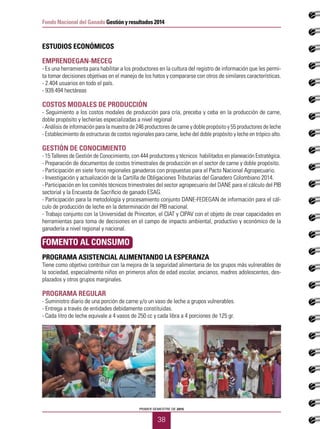 PRIMER SEMESTRE DE 2015
38
Fondo Nacional del Ganado Gestión y resultados 2014
ESTUDIOS ECONÓMICOS
EMPRENDEGAN-MECEG
- Es una herramienta para habilitar a los productores en la cultura del registro de información que les permi-
ta tomar decisiones objetivas en el manejo de los hatos y compararse con otros de similares características.
- 2.404 usuarios en todo el país.
- 939.494 hectáreas
COSTOS MODALES DE PRODUCCIÓN
- Seguimiento a los costos modales de producción para cría, preceba y ceba en la producción de carne,
doble propósito y lecherías especializadas a nivel regional
- Análisis de información para la muestra de 246 productores de carne y doble propósito y 55 productores de leche
- Establecimiento de estructuras de costos regionales para carne, leche del doble propósito y leche en trópico alto.
GESTIÓN DE CONOCIMIENTO
- 15 Talleres de Gestión de Conocimiento, con 444 productores y técnicos habilitados en planeación Estratégica.
- Preparación de documentos de costos trimestrales de producción en el sector de carne y doble propósito.
- Participación en siete foros regionales ganaderos con propuestas para el Pacto Nacional Agropecuario.
- Investigación y actualización de la Cartilla de Obligaciones Tributarias del Ganadero Colombiano 2014.
- Participación en los comités técnicos trimestrales del sector agropecuario del DANE para el cálculo del PIB
sectorial y la Encuesta de Sacrificio de ganado ESAG.
- Participación para la metodología y procesamiento conjunto DANE-FEDEGAN de información para el cál-
culo de producción de leche en la determinación del PIB nacional.
- Trabajo conjunto con la Universidad de Princeton, el CIAT y CIPAV con el objeto de crear capacidades en
herramientas para toma de decisiones en el campo de impacto ambiental, productivo y económico de la
ganadería a nivel regional y nacional.
FOMENTO AL CONSUMO
PROGRAMA ASISTENCIAL ALIMENTANDO LA ESPERANZA
Tiene como objetivo contribuir con la mejora de la seguridad alimentaria de los grupos más vulnerables de
la sociedad, especialmente niños en primeros años de edad escolar, ancianos, madres adolescentes, des-
plazados y otros grupos marginales.
PROGRAMA REGULAR
- Suministro diario de una porción de carne y/o un vaso de leche a grupos vulnerables.
- Entrega a través de entidades debidamente constituidas.
- Cada litro de leche equivale a 4 vasos de 250 cc y cada libra a 4 porciones de 125 gr.
 