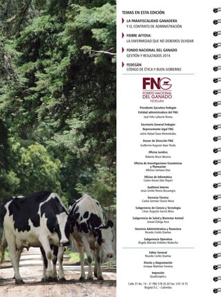 Presidente Ejecutivo Fedegán
Entidad administradora del FNG
José Felix Lafaurie Rivera
Secretario General Fedegán
Representante legal FNG
Jaime Rafael Daza Almendrales
Asesor de Dirección FNG
Guillermo Augusto Naar Pardo
Oficina Jurídica
Roberto Bruce Becerra
Oficina de Investigaciones Económicas
y Planeación
Alfonso Santana Díaz
Oficina de Informática
Carlos Arturo Díaz Royert
Auditoría Interna
Jesús Emilio Rivera Bocanegra
Gerencia Técnica
Carlos Germán Osorio Neira
Subgerencia de Ciencia y Tecnología
César Augusto García Mora
Subgerencia de Salud y Bienestar Animal
Ismael Zúñiga Arce
Gerencia Administtrativa y financiera
Ricardo Cortés Dueñas
Subgerencia Operativa
Ángela Marcela Ordóñez Mahecha
Editor General
Ricardo Cortés Dueñas
Diseño y diagramación
Enrique Martínez Ferreira
Impresión
QuadGraphics
Calle 37 No. 14 - 31 PBX 578 20 20 Fax: 570 10 75
Bogotá D.C. - Colombia
TEMAS EN ESTA EDICIÓN
LA PARAFISCALIDAD GANADERA
Y EL CONTRATO DE ADMINISTRACIÓN
FIEBRE AFTOSA:
LA ENFERMEDAD QUE NO DEBEMOS OLVIDAR
FONDO NACIONAL DEL GANADO
GESTIÓN Y RESULTADOS 2014
FEDEGÁN
CÓDIGO DE ÉTICA Y BUEN GOBIERNO
FEDEGAN
 