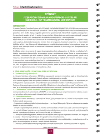 PRIMER SEMESTRE DE 2015
40
Fedegán Código de ética y buen gobierno
INTRODUCCIÓN
El presente Código de Ética y Buen Gobierno de la FEDERACIÓN COLOMBIANA DE GANADEROS – FEDEGÁN es el resultado visible
de la activa participación del nivel directivo de la Federación. Como tal, refleja el compromiso institucional con el desempeño de sus
propósitos y, dentro de ellos, el apoyo a la gestión gubernamental que esté orientada al desarrollo de una política pública que bene-
ficie la producción ganadera del país. Es también el compromiso hacia el desarrollo de una gestión caracterizada por la integridad,
transparencia, eficiencia y clara orientación hacia el cumplimiento de sus propósitos y objetivos gremiales.
Para tal efecto, se hace necesario dotar a la Federación de un instrumento ágil, que oriente al cumplimiento de su respectiva misión,
visión y objetivos, dentro de los más elevados principios éticos de transparencia, honestidad y compromiso. La implementación
del Código de Ética y Buen Gobierno en la Federación permitirá consolidar los principios y valores institucionales que siempre han
regido su actuar, puesto que contiene las orientaciones fundamentales que marcan las pautas a seguir para el cumplimiento de sus
fines institucionales.
Este Código contiene el compromiso de respetar los principios éticos frente a los ganaderos de Colombia, los afiliados a la Fe-
deración, sus empleados, las autoridades, las instituciones públicas y la ciudadanía en general. Recoge las normas de conducta,
mecanismos e instrumentos que deben adoptar las instancias de dirección, administración, operación y control, para lo cual es
necesario un claro entendimiento de la función y la responsabilidad social que el empleado de la Federación ostenta con su cargo.
La transparencia es fundamental y deben disponerse los medios para garantizarla.
El buen gobierno y la conducta ética deben ser una práctica convertida en cultura dentro de la Federación y la guía de sus actuacio-
nes, con el fin de generar confianza en los usuarios internos y externos, además de garantizar que todas las acciones se encaminen
al logro de los objetivos institucionales en forma eficiente y eficaz.
1. DE LA ORIENTACIÓN ESTRATÉGICA DE LA INSTITUCIÓN
1.1 Identificación y Naturaleza
La Federación Colombiana de Ganaderos - FEDEGÁN, es una asociación gremial sin ánimo de lucro, regida por el derecho privado,
debidamente registrada en la Cámara de Comercio de Bogotá, ciudad donde está su domicilio.
En su condición de gremio cúpula de la ganadería colombiana, FEDEGÁN agrupa, en calidad de afiliadas, a las organizaciones gre-
miales ganaderas regionales y locales, como también a otro tipo de entidades vinculadas a la actividad ganadera nacional.
También en dicha condición, y por ministerio de la Ley 89 de 1993, administra la Cuenta Especial denominada "Fondo Nacional del Ga-
nado", en los términos y condiciones acordados en el respectivo contrato suscrito con el Ministerio de Agricultura y Desarrollo Rural.
1.2 Compromiso con los objetivos estratégicos de la Federación
Los órganos de dirección y la administración de FEDEGÁN, así como sus empleados, se comprometen a orientar todas sus actuacio-
nes hacia el logro de los objetivos que la Federación ha definido en su Plan Estratégico.
1.3 Credo Institucional
- El respeto al sistema democrático, al Estado Social de Derecho, y a la prevalencia de la ley y el orden con equidad, como valores
fundamentales de la convivencia.
- El apoyo irrestricto a las autoridades legítimas colombianas y a las Fuerzas Militares y de Policía, que salvaguardan la vida y los
derechos de todos los ciudadanos.
- El respeto a la propiedad privada, dentro de los preceptos constitucionales de su función social y de la supremacía del bien general.
- La convicción del papel preponderante y estratégico del sector rural colombiano, como factor de desarrollo económico y social, y
por ende, como elemento fundamental para la construcción de la paz y el bienestar.
- La unión de los productores ganaderos alrededor de FEDEGÁN como gremio cúpula de la ganadería colombiana, para el logro de
su bienestar, y el crecimiento y modernización de la ganadería como actividad económica.
- La concertación y trabajo mancomunado con las diferentes instancias de la institucionalidad pública y con los lineamientos de la
política sectorial, sin perjuicio del derecho a expresar opiniones divergentes.
- La promoción y fomento del desarrollo regional ganadero con respeto al entorno socio- económico y cultural de las regiones.
APÉNDICE
FEDERACIÓN COLOMBIANA DE GANADEROS - FEDEGÁN
CÓDIGO DE ÉTICA Y BUEN GOBIERNO CORPORATIVO
 