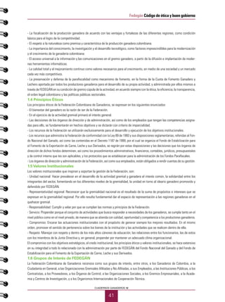 41
CUADERNOS GANADEROS 12
Fedegán Código de ética y buen gobierno
- La focalización de la producción ganadera de acuerdo con las ventajas y fortalezas de las diferentes regiones, como condición
básica para el logro de la competitividad.
- El respeto a la naturaleza como premisa y característica de la producción ganadera colombiana.
- La importancia del conocimiento, la investigación y el desarrollo tecnológico, como factores imprescindibles para la modernización
y el crecimiento de la ganadería colombiana.
- El acceso universal a la información y las comunicaciones en el gremio ganadero, a partir de la difusión e implantación de moder-
nas herramientas informáticas.
- La calidad total y el mejoramiento continuo como valores necesarios para el crecimiento, en medio de una sociedad y un mercado
cada vez más competitivos.
- La preservación y defensa de la parafiscalidad como mecanismo de fomento, en la forma de la Cuota de Fomento Ganadero y
Lechero aportada por todos los productores ganaderos para el desarrollo de su propia actividad, y administrada por ellos mismos a
través de FEDEGÁN en su condición de gremio cúpula de la actividad, en acuerdo siempre con la ética, la eficiencia, la transparencia,
el orden legal colombiano y las políticas públicas sectoriales.
1.4 Principios Éticos
Los principios éticos de la Federación Colombiana de Ganaderos, se expresan en los siguientes enunciados:
- El bienestar del ganadero es la razón de ser de la Federación.
- En el ejercicio de la actividad gremial primará el interés general.
- Las decisiones de los órganos de dirección y de administración, así como de los empleados que tengan las competencias asigna-
das para ello, se fundamentarán en hechos objetivos y se dictarán con criterio de imparcialidad.
- Los recursos de la Federación se utilizarán exclusivamente para el desarrollo y ejecución de los objetivos institucionales.
- Los recursos que administra la Federación de conformidad con la Ley 89 de 1993 y sus disposiciones reglamentarias, referidas al Fon-
do Nacional del Ganado, así como las contenidas en el Decreto 1187 de 1999, por el cual se organiza el Fondo de Estabilización para
el Fomento de la Exportación de Carne, Leche y sus Derivados, se regirán por estas disposiciones y las decisiones que los órganos de
dirección de dichos fondos determinen, así como los procedimientos administrativos, financieros, contables, jurídicos, presupuestales
y de control interno que les son aplicables, y los protocolos que se establezcan para la administración de los Fondos Parafiscales.
- Los órganos de dirección y administración de la Federación, así como sus empleados, están obligados a rendir cuentas de su gestión.
1.5Valores Institucionales
Los valores institucionales que inspiran y soportan la gestión de la Federación, son:
- Unidad nacional: Hacer prevalecer en el desarrollo de la actividad gremial y ganadera el interés común, la solidaridad entre los
integrantes del sector, fomentando en los diferentes niveles de la gremialidad, la unidad en torno al ideario ganadero promovido y
defendido por FEDEGÁN.
- Representatividad regional: Reconocer que la gremialidad nacional es el resultado de la suma de propósitos e intereses que se
expresan en la gremialidad regional. Por ello resulta fundamental dar el espacio de representación a las regiones ganaderas en el
quehacer gremial.
- Responsabilidad: Cumplir y velar por que se cumplan las normas y principios de la Federación.
- Servicio: Propender porque el conjunto de actividades que busca responder a necesidades de los ganaderos, se cumpla tanto en el
nivel público como en el nivel privado, de manera que se atienda con calidad, oportunidad y competencia a los productores ganaderos.
- Compromiso: Encarar las actuaciones institucionales con el propósito de generar siempre los mejores resultados. En el mismo
orden, promover el sentido de pertenencia sobre los bienes de la institución y las actividades que se realicen dentro de ella.
- Respeto: Manejar con respeto y dentro de los más altos cánones de educación, las relaciones entre los funcionarios, las de estos
con los miembros de la Junta Directiva y, en general, propender por mantener un adecuado clima organizacional.
El compromiso con los objetivos estratégicos, el credo institucional, los principios éticos y valores institucionales, se hace extensivo
en su integridad a todo lo relacionado con la administración por parte de FEDEGÁN del Fondo Nacional del Ganado y del Fondo de
Estabilización para el Fomento de la Exportación de Carne, Leche y sus Derivados.
1.6 Grupos de Interés de FEDEGÁN
La Federación Colombiana de Ganaderos reconoce como sus grupos de interés, entre otros, a los Ganaderos de Colombia, a la
Ciudadanía en General, a las Organizaciones Gremiales Afiliadas y No Afiliadas, a sus Empleados, a las Instituciones Públicas, a los
Contratistas, a los Proveedores, a los Órganos de Control, a las Organizaciones Sociales, a los Gremios Empresariales, a la Acade-
mia y Centros de Investigación, y a los Organismos Internacionales de Cooperación Técnica.
 
