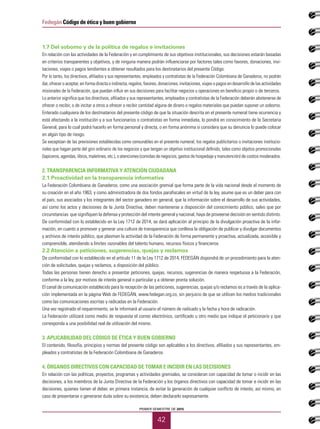 PRIMER SEMESTRE DE 2015
42
Fedegán Código de ética y buen gobierno
1.7 Del soborno y de la política de regalos e invitaciones
En relación con las actividades de la Federación y en cumplimiento de sus objetivos institucionales, sus decisiones estarán basadas
en criterios transparentes y objetivos, y de ninguna manera podrán influenciarse por factores tales como favores, donaciones, invi-
taciones, viajes o pagos tendientes a obtener resultados para los destinatarios del presente Código.
Por lo tanto, los directivos, afiliados y sus representantes, empleados y contratistas de la Federación Colombiana de Ganaderos, no podrán
dar, ofrecer o aceptar, en forma directa o indirecta, regalos, favores, donaciones, invitaciones, viajes o pagos en desarrollo de las actividades
misionales de la Federación, que puedan influir en sus decisiones para facilitar negocios u operaciones en beneficio propio o de terceros.
Lo anterior significa que los directivos, afiliados y sus representantes, empleados y contratistas de la Federación deberán abstenerse de
ofrecer o recibir, o de incitar a otros a ofrecer o recibir cantidad alguna de dinero o regalos materiales que puedan suponer un soborno.
Enterado cualquiera de los destinatarios del presente código de que la situación descrita en el presente numeral tiene ocurrencia y
está afectando a la institución y a sus funcionarios o contratistas en forma inmediata, lo pondrá en conocimiento de la Secretaria
General, para lo cual podrá hacerlo en forma personal y directa, o en forma anónima si considera que su denuncia lo puede colocar
en algún tipo de riesgo.
Se exceptúan de las previsiones establecidas como censurables en el presente numeral, los regalos publicitarios o invitaciones institucio-
nales que hagan parte del giro ordinario de los negocios y que tengan un objetivo institucional definido, tales como objetos promocionales
(lapiceros, agendas, libros, maletines, etc.), o atenciones (comidas de negocios, gastos de hospedaje y manutención) de costos moderados.
2. TRANSPARENCIA INFORMATIVA Y ATENCIÓN CIUDADANA
2.1 Proactividad en la transparencia informativa
La Federación Colombiana de Ganaderos, como una asociación gremial que forma parte de la vida nacional desde el momento de
su creación en el año 1963, y como administradora de dos fondos parafiscales en virtud de la ley, asume que es un deber para con
el país, sus asociados y los integrantes del sector ganadero en general, que la información sobre el desarrollo de sus actividades,
así como los actos y decisiones de la Junta Directiva, deben mantenerse a disposición del conocimiento público, salvo que por
circunstancias que signifiquen la defensa y protección del interés general y nacional, haya de proveerse decisión en sentido distinto.
De conformidad con lo establecido en la Ley 1712 de 2014, se dará aplicación al principio de la divulgación proactiva de la infor-
mación, en cuanto a promover y generar una cultura de transparencia que conlleva la obligación de publicar y divulgar documentos
y archivos de interés público, que plasman la actividad de la Federación de forma permanente y proactiva, actualizada, accesible y
comprensible, atendiendo a límites razonables del talento humano, recursos físicos y financieros.
2.2 Atención a peticiones, sugerencias, quejas y reclamos
De conformidad con lo establecido en el artículo 11 de la Ley 1712 de 2014, FEDEGÁN dispondrá de un procedimiento para la aten-
ción de solicitudes, quejas y reclamos, a disposición del público.
Todas las personas tienen derecho a presentar peticiones, quejas, recursos, sugerencias de manera respetuosa a la Federación,
conforme a la ley, por motivos de interés general o particular y a obtener pronta solución.
El canal de comunicación establecido para la recepción de las peticiones, sugerencias, quejas y/o reclamos es a través de la aplica-
ción implementada en la página Web de FEDEGÁN, www.fedegan.org.co, sin perjuicio de que se utilicen los medios tradicionales
como las comunicaciones escritas y radicadas en la Federación.
Una vez registrado el requerimiento, se le informará al usuario el número de radicado y la fecha y hora de radicación.
La Federación utilizará como medio de respuesta el correo electrónico, certificado u otro medio que indique el peticionario y que
corresponda a una posibilidad real de utilización del mismo.
3. APLICABILIDAD DEL CÓDIGO DE ÉTICA Y BUEN GOBIERNO
El contenido, filosofía, principios y normas del presente código son aplicables a los directivos, afiliados y sus representantes, em-
pleados y contratistas de la Federación Colombiana de Ganaderos.
4. ÓRGANOS DIRECTIVOS CON CAPACIDAD DE TOMAR E INCIDIR EN LAS DECISIONES
En relación con las políticas, proyectos, programas y actividades gremiales, se consideran con capacidad de tomar o incidir en las
decisiones, a los miembros de la Junta Directiva de la Federación y los órganos directivos con capacidad de tomar e incidir en las
decisiones, quienes tienen el deber, en primera instancia, de evitar la generación de cualquier conflicto de interés; así mismo, en
caso de presentarse o generarse duda sobre su existencia, deben declararlo expresamente.
 