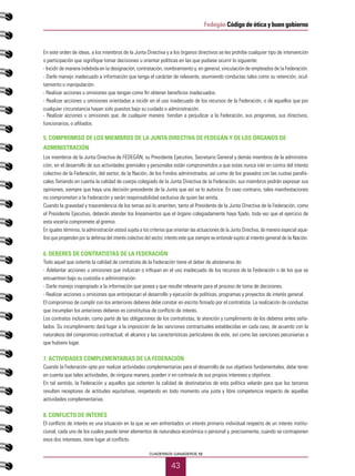 43
CUADERNOS GANADEROS 12
Fedegán Código de ética y buen gobierno
En este orden de ideas, a los miembros de la Junta Directiva y a los órganos directivos se les prohíbe cualquier tipo de intervención
o participación que signifique tomar decisiones u orientar políticas en las que pudiese ocurrir lo siguiente:
- Incidir de manera indebida en la designación, contratación, nombramiento y, en general, vinculación de empleados de la Federación.
- Darle manejo inadecuado a información que tenga el carácter de relevante, asumiendo conductas tales como su retención, ocul-
tamiento o manipulación.
- Realizar acciones u omisiones que tengan como fin obtener beneficios inadecuados.
- Realizar acciones u omisiones orientadas a incidir en el uso inadecuado de los recursos de la Federación, o de aquellos que por
cualquier circunstancia hayan sido puestos bajo su cuidado o administración.
- Realizar acciones u omisiones que, de cualquier manera. tiendan a perjudicar a la Federación, sus programas, sus directivos,
funcionarios, o afiliados.
5. COMPROMISO DE LOS MIEMBROS DE LA JUNTA DIRECTIVA DE FEDEGÁN Y DE LOS ÓRGANOS DE
ADMINISTRACIÓN
Los miembros de la Junta Directiva de FEDEGÁN, su Presidente Ejecutivo, Secretario General y demás miembros de la administra-
ción, en el desarrollo de sus actividades gremiales y personales están comprometidos a que estas nunca irán en contra del interés
colectivo de la Federación, del sector, de la Nación, de los Fondos administrados, así como de los gravados con las cuotas parafis-
cales.Teniendo en cuenta la calidad de cuerpo colegiado de la Junta Directiva de la Federación, sus miembros podrán expresar sus
opiniones, siempre que haya una decisión precedente de la Junta que así se lo autorice. En caso contrario, tales manifestaciones
no comprometen a la Federación y serán responsabilidad exclusiva de quien las emita.
Cuando la gravedad y trascendencia de los temas así lo ameriten, tanto el Presidente de la Junta Directiva de la Federación, como
el Presidente Ejecutivo, deberán atender los lineamientos que el órgano colegiadamente haya fijado, toda vez que el ejercicio de
esta vocería compromete al gremio.
En iguales términos, la administración estará sujeta a los criterios que orientan las actuaciones de la Junta Directiva, de manera especial aque-
llos que propenden por la defensa del interés colectivo del sector, interés este que siempre se entiende sujeto al interés general de la Nación.
6. DEBERES DE CONTRATISTAS DE LA FEDERACIÓN
Todo aquel que ostente la calidad de contratista de la Federación tiene el deber de abstenerse de:
- Adelantar acciones u omisiones que induzcan o influyan en el uso inadecuado de los recursos de la Federación o de los que se
encuentren bajo su custodia o administración.
- Darle manejo inapropiado a la información que posea y que resulte relevante para el proceso de toma de decisiones.
- Realizar acciones u omisiones que entorpezcan el desarrollo y ejecución de políticas, programas y proyectos de interés general.
El compromiso de cumplir con los anteriores deberes debe constar en escrito firmado por el contratista. La realización de conductas
que incumplan los anteriores deberes es constitutiva de conflicto de interés.
Los contratos incluirán, como parte de las obligaciones de los contratistas, la atención y cumplimiento de los deberes antes seña-
lados. Su incumplimiento dará lugar a la imposición de las sanciones contractuales establecidas en cada caso, de acuerdo con la
naturaleza del compromiso contractual, el alcance y las características particulares de este, así como las sanciones pecuniarias a
que hubiere lugar.
7. ACTIVIDADES COMPLEMENTARIAS DE LA FEDERACIÓN
Cuando la Federación opte por realizar actividades complementarias para el desarrollo de sus objetivos fundamentales, debe tener
en cuenta que tales actividades, de ninguna manera, pueden ir en contravía de sus propios intereses y objetivos.
En tal sentido, la Federación y aquellos que ostenten la calidad de destinatarios de esta política velarán para que los terceros
resulten receptores de actitudes equitativas, respetando en todo momento una justa y libre competencia respecto de aquellas
actividades complementarias.
8. CONFLICTO DE INTERÉS
El conflicto de interés es una situación en la que se ven enfrentados un interés primario individual respecto de un interés institu-
cional, cada uno de los cuales puede tener elementos de naturaleza económica o personal y, precisamente, cuando se contraponen
esos dos intereses, tiene lugar al conflicto.
 