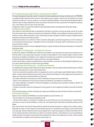 PRIMER SEMESTRE DE 2015
44
Fedegán Código de ética y buen gobierno
8.1 Lineamientos generales frente a situaciones de conflicto
Comoprincipiogeneralquedebeinspirarlaconductadetodasaquellaspersonasqueserelacionancon FEDEGÁN,
se establece el deber esencial de evitar, reconocer y hacer explícito ante sus iguales, cuando se trate de miembros de un órgano
directivo de la Federación, o ante sus superiores, si se ostenta la calidad de empleado, o ante el representante legal (principal y/o
suplente) cuando se tenga la calidad de contratista, toda situación de conflicto de interés, sea potencial, el resultado de una percep-
ción, o real y efectivo, aún en los casos de que exista duda.
Se deberá dar manejo a la situación de conflicto de interés detectada conforme a las disposiciones del presente código.
8.2 Manejo del conflicto
Todo conflicto de interés potencial debe ser expresamente informado por la persona o personas que tengan vocación de ser parte
de él. De la misma manera, siempre que funcionarios de la Federación o afiliados a esta establezcan la presencia potencial de un
conflicto de interés, deberán informarlo y será la Junta Directiva el órgano encargado de señalar la instancia competente para la
declaratoria de existencia del conflicto de interés.
Establecida la existencia de un conflicto de interés, tal situación estará sujeta a permanente seguimiento, con el fin de evitar que
la misma produzca efectos perversos o indeseables al interior de la entidad. En tal sentido, tanto la Junta Directiva como la admi-
nistración ejercerán veeduría.
El Secretario General ejercerá la función indelegable de llevar un registro de todas las situaciones relacionadas con la aplicación
del presente código.
8.3 Afiliados a la Federación – Conflicto de intereses
Es deber de los afiliados a FEDEGÁN evitar la realización de actividades o actos generadores de situaciones que representen con-
flictos de interés. En caso de darse tales situaciones, es también su deber declarar en forma inmediata cualquier conflicto de interés
potencial que se establezca o que llegare a ocurrir, respecto de la incidencia que se pueda dar en la toma de decisiones orientada a
la obtención de beneficios particulares en perjuicio del sector o de la propia Federación.
En este orden de ideas, se prohíbe a los afiliados llevar a cabo actividades en contra de la institucionalidad de la Federación y que,
por lo tanto, afecten el bienestar y el interés común de los afiliados.
8.4 Empleados de la Federación – Conflicto de Intereses
Los empleados de la Federación deben abstenerse de realizar actividades o actos que tengan la potencialidad de generar conflictos
de interés a título personal. Por lo tanto, deben abstenerse de:
- Incidir en la orientación de la política sectorial o de asignación de recursos, cuando tenga la potencialidad de generar conflicto de
interés, sin haber realizado manifestación previa ante la Junta Directiva de la Federación o ante el órgano que tome decisiones en
relación con recursos que sean administrados por la Federación.
- Dar manejo inadecuado a la información que resulte fundamental en el proceso de toma de decisiones.
- Incidir en forma inadecuada en el uso de recursos propios de la Federación o de aquellos que esta administre.
- Dar manejo inadecuado o imprudente a información privilegiada a la cual tenga acceso, para obtener ventajas en relación con
otros potenciales beneficiarios.
- Entorpecer el desarrollo y ejecución de programas de interés general, así como la aplicación de políticas sectoriales de beneficio
común.
En los contratos laborales se incluirá una cláusula que indique que este Código forma parte de dichos contratos en lo pertinente.
8.5 Comisión de Ética
Créase la Comisión de Ética de FEDEGÁN, la cual estará integrada por cinco (5) miembros, así:
- Dos (2) miembros de la Junta Directiva designados por esta.
- Tres (3) miembros externos a la Federación, escogidos por la Junta Directiva de una lista conformada por la administración,
que incluya no menos de seis (6) candidatos. Lo anterior con el fin de garantizar la imparcialidad, objetividad y equilibrio de este
órgano.
Esta comisión tendrá como función fundamental la de analizar las diversas situaciones en relación con los conflictos reales o
potenciales de interés, y rendir concepto a la Junta Directiva para que, con fundamento en este Código, se tomen las decisiones
a que haya lugar. Para ello, deberá precisar las razones objetivas que se invocan para proponer la existencia del conflicto de inte-
rés, los intereses particulares involucrados en el conflicto y los intereses colectivos o de la Federación que real o potencialmente
resulten afectados. Este análisis es el que determinará la gradación del conflicto y las medidas para su manejo, si este es posible,
o las conducentes a la supresión de las situaciones que dan lugar a él.
 