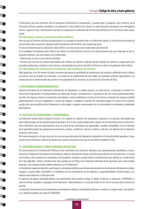 45
CUADERNOS GANADEROS 12
Fedegán Código de ética y buen gobierno
El Secretario de esta Comisión será el Secretario General de la Federación, y cuando este o cualquier otro miembro de la
Comisión de Ética resulte vinculado a un potencial o real conflicto de interés, la Junta Directiva designará sus reemplazos
ad-hoc, según el caso, manteniendo siempre la composición cualitativa de la Comisión de Ética en los términos atrás expre-
sados.
8.6 Decisión sobre la existencia del conflicto
Una vez que la Comisión de Ética ha expresado en su concepto la existencia de un conflicto de interés, la Junta Directiva avocará el
conocimiento de la situación y decidirá sobre la existencia del conflicto, por mayoría de votos.
En caso de determinarse la inexistencia del conflicto, se comunicará a los involucrados esta decisión.
Si se establece la existencia del conflicto de interés, la Junta Directiva instruirá a la administración para que disponga de las si-
guientes medidas y las comunique a los involucrados:
- Ordenar que no inicie o que cese la actividad.
- Permitir que continúe la conducta generadora del conflicto de interés y disponer de las medidas de veeduría y seguimiento que
considere pertinentes, conforme a los criterios y recomendaciones de la Comisión de Ética en cuanto a la gradación del conflicto.
8.7. Del deber de informar la existencia del conflicto de interés
Todo aquel que, aun con asomo de duda, considere que existe la posibilidad de presentarse una situación calificable como conflicto
de interés, está en el deber de informarlo. La omisión en el cumplimiento de este deber se considera conducta reprochable y sus
consecuencias se determinarán de acuerdo con la gravedad de la situación y la opinión de la Comisión de Ética.
9. RELACIONES GUBERNAMENTALES
Dada la naturaleza de la Federación Colombiana de Ganaderos, su objeto social y su razón de ser, constituye un interés ins-
titucional fundamental el mantenimiento de relaciones fluidas, transparentes y equitativas con los entes gubernamentales;
por ello, de ninguna manera se realizarán actividades o actos tendientes a incidir en el criterio o conducta de ninguna entidad
gubernamental o de sus empleados, a través de regalos o cualquier incentivo de naturaleza ilegal. En virtud de lo anterior,
queda claro que es política de la Federación no dar pagos o regalos relacionados con sus actividades a entidades y empleados
del Gobierno.
10. POLÍTICA DE DONACIONES Y PATROCINIOS
La Federación podrá realizar apoyos en dinero o en especie en relación con programas, proyectos y, en general, actividades que
estén relacionadas con la actividad gremial ganadera. Así mismo, podrá otorgar estos apoyos con la autorización de la Junta Direc-
tiva a diferentes tipos de organizaciones que, en virtud de las actividades que desarrollan, resultan compatibles con los intereses
de la ganadería desde las perspectivas económica, jurídica, académica, técnica, histórica, cultural y de defensa de los derechos
humanos, entre otras.
De manera especial, en lo que toca con los recursos que administra la Federación originados en la parafiscalidad ganadera, la eje-
cución de los mismos en materia de donaciones, estará circunscrita a los que en tal materia establece la ley.
11. CONTRIBUCIONES Y PARTICIPACIÓN EN POLÍTICA
De conformidad con la Constitución Política y la ley colombiana, los directivos, afiliados y sus representantes, empleados y contra-
tistas de la Federación Colombiana de Ganaderos, están en libertad de realizar contribuciones políticas en forma directa, o a través
de Comités u otros mecanismos orientados a tal propósito, siempre y cuando dichas contribuciones sean hechas en cumplimiento
de la ley aplicable. Dichas contribuciones solo pueden ser el reflejo de la voluntad individual de las personas que a bien tengan
hacerlas, y de ninguna manera deben asociarse con la Federación.
La Federación respeta el derecho a participar en actividades políticas que libremente decidan los destinatarios del presente código,
siempre y cuando tales actividades no interfieran con el cumplimiento de los deberes y responsabilidades institucionales, y se
realicen estrictamente a título personal.
En ejercicio de alguna actividad política, los destinatarios del presente código no deben involucrar o relacionar a FEDEGÁN, ni
usar el nombre, símbolos o logotipos de la Federación. Adicionalmente, no está permitido el uso de los recursos de la misma con
este fin.
La eventual intervención de los destinatarios del presente código en actividades políticas no implica, en ningún modo, una tenden-
cia o afiliación política por parte de FEDEGÁN.
 