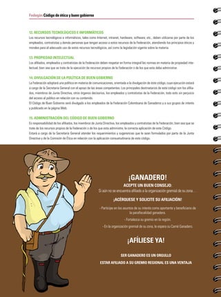 PRIMER SEMESTRE DE 2015
46
Fedegán Código de ética y buen gobierno
¡ganadero!
ACEPTE UN BUEN CONSEJO:
Si aún no se encuentra afiliado a la organización gremial de su zona…
¡ACÉRQUESE Y SOLICITE SU AFILIACIÓN!
- Participe en los asuntos de su interés como aportante y beneficiario de
la parafiscalidad ganadera.
- Fortalezca su gremio en la región.
- En la organización gremial de su zona, le espera su Carné Ganadero.
¡AFÍLIESE YA!
SER GANADERO ES UN ORGULLO
ESTAR AFILIADO A SU GREMIO REGIONAL ES UNA VENTAJA
12. RECURSOS TECNOLÓGICOS E INFORMÁTICOS
Los recursos tecnológicos e informáticos, tales como Internet, intranet, hardware, software, etc., deben utilizarse por parte de los
empleados, contratistas y demás personas que tengan acceso a estos recursos de la Federación, atendiendo los principios éticos y
morales para el adecuado uso de estos recursos tecnológicos, así como la legislación vigente sobre la materia.
13. PROPIEDAD INTELECTUAL
Los afiliados, empleados y contratistas de la Federación deben respetar en forma integral las normas en materia de propiedad inte-
lectual, bien sea que se trate de la ejecución de recursos propios de la Federación o de los que esta deba administrar.
14. DIVULGACIÓN DE LA POLÍTICA DE BUEN GOBIERNO
La Federación adoptará una política en materia de comunicaciones, orientada a la divulgación de éste código, cuya ejecución estará
a cargo de la Secretaría General con el apoyo de las áreas competentes. Los principales destinatarios de este código son los afilia-
dos, miembros de Junta Directiva, otros órganos decisorios, los empleados y contratistas de la Federación, todo esto sin perjuicio
del acceso al público en relación con su contenido.
El Código de Buen Gobierno será divulgado a los empleados de la Federación Colombiana de Ganaderos y a sus grupos de interés
y publicado en la página Web.
15. ADMINISTRACIÓN DEL CÓDIGO DE BUEN GOBIERNO
Es responsabilidad de los afiliados, los miembros de Junta Directiva, los empleados y contratistas de la Federación, bien sea que se
trate de los recursos propios de la Federación o de los que esta administre, la correcta aplicación de este Código.
Estará a cargo de la Secretaría General atender los requerimientos y sugerencias que le sean formulados por parte de la Junta
Directiva y de la Comisión de Ética en relación con la aplicación consuetudinaria de este código.
 