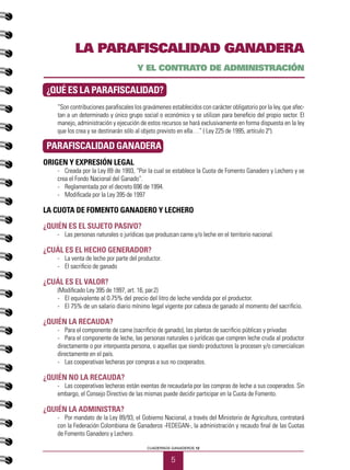 5
CUADERNOS GANADEROS 12
LA PARAFISCALIDAD GANADERA
Y EL CONTRATO DE ADMINISTRACIÓN
¿QUÉ ES LA PARAFISCALIDAD?
“Son contribuciones parafiscales los gravámenes establecidos con carácter obligatorio por la ley, que afec-
tan a un determinado y único grupo social o económico y se utilizan para beneficio del propio sector. El
manejo, administración y ejecución de estos recursos se hará exclusivamente en forma dispuesta en la ley
que los crea y se destinarán sólo al objeto previsto en ella…” ( Ley 225 de 1995, artículo 2º).
PARAFISCALIDAD GANADERA
ORIGEN Y EXPRESIÓN LEGAL
-	 Creada por la Ley 89 de 1993, “Por la cual se establece la Cuota de Fomento Ganadero y Lechero y se
crea el Fondo Nacional del Ganado”.
-	 Reglamentada por el decreto 696 de 1994.
-	 Modificada por la Ley 395 de 1997
LA CUOTA DE FOMENTO GANADERO Y LECHERO
¿Quién es el sujeto pasivo?
-	 Las personas naturales o jurídicas que produzcan carne y/o leche en el territorio nacional.
¿Cuál es el hecho generador?
-	 La venta de leche por parte del productor.
-	 El sacrificio de ganado
¿Cuál es el valor?
(Modificado Ley 395 de 1997, art. 16, par.2)
-	 El equivalente al 0.75% del precio del litro de leche vendida por el productor.
-	 El 75% de un salario diario mínimo legal vigente por cabeza de ganado al momento del sacrificio.
¿Quién la recauda?
-	 Para el componente de carne (sacrificio de ganado), las plantas de sacrificio públicas y privadas
-	 Para el componente de leche, las personas naturales o jurídicas que compren leche cruda al productor
directamente o por interpuesta persona, o aquellas que siendo productores la procesen y/o comercialicen
directamente en el país.
-	 Las cooperativas lecheras por compras a sus no cooperados.
¿Quién no la recauda?
-	 Las cooperativas lecheras están exentas de recaudarla por las compras de leche a sus cooperados. Sin
embargo, el Consejo Directivo de las mismas puede decidir participar en la Cuota de Fomento.
¿Quién la administra?
-	 Por mandato de la Ley 89/93, el Gobierno Nacional, a través del Ministerio de Agricultura, contratará
con la Federación Colombiana de Ganaderos -FEDEGAN-, la administración y recaudo final de las Cuotas
de Fomento Ganadero y Lechero.
 