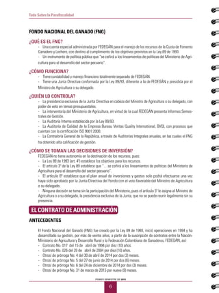 PRIMER SEMESTRE DE 2015
6
Todo Sobre la Parafiscalidad
FONDO NACIONAL DEL GANADO (FNG)
¿Qué es el FNG?
-	 Una cuenta especial administrada por FEDEGÁN para el manejo de los recursos de la Cuota de Fomento
Ganadero y Lechero, con destino al cumplimiento de los objetivos previstos en la Ley 89 de 1993.
-	 Un instrumento de política pública que “se ceñirá a los lineamientos de políticas del Ministerio de Agri-
cultura para el desarrollo del sector pecuario”.
¿Cómo funciona?
-	 Tiene contabilidad y manejo financiero totalmente separado de FEDEGÁN.
-	 Tiene una Junta Directiva conformada por la Ley 89/93, diferente a la de FEDEGÁN y presidida por el
Ministro de Agricultura o su delegado.
¿Quién lo controla?
-	 La presidencia exclusiva de la Junta Directiva en cabeza del Ministro de Agricultura o su delegado, con
poder de veto en temas presupuestales.
-	 La interventoría del Ministerio de Agricultura, en virtud de la cual FEDEGÁN presenta Informes Semes-
trales de Gestión.
-	 La Auditoría Interna establecida por la Ley 89/93.
-	 La Auditoría de Calidad de la Empresa Bureau Veritas Quality International, BVQI, con procesos que
cuentan con la certificación ISO 9001:2000.
-	 La Contraloría General de la República, a través de Auditorías Integrales anuales, en las cuales el FNG
ha obtenido alta calificación de gestión.
¿Cómo se toman las decisiones de inversión?
FEDEGÁN no tiene autonomía en la destinación de los recursos, pues:
-	 La Ley 89 de 1993 (art. 4º) establece los objetivos para los recursos.
-	 El artículo 3º de la Ley 89 establece que “…se ceñirá a los lineamientos de políticas del Ministerio de
Agricultura para el desarrollo del sector pecuario”.
-	 El artículo 8º establece que el plan anual de inversiones y gastos solo podrá efectuarse una vez
haya sido aprobado por la Junta Directiva del Fondo con el voto favorable del Ministro de Agricultura
o su delegado.
-	 Ninguna decisión se toma sin la participación del Ministerio, pues el artículo 5º le asigna al Ministro de
Agricultura o a su delegado, la presidencia exclusiva de la Junta, que no se puede reunir legalmente sin su
presencia.
EL CONTRATO DE ADMINISTRACIÓN
ANTECEDENTES
El Fondo Nacional del Ganado (FNG) fue creado por la Ley 89 de 1993, inició operaciones en 1994 y ha
desarrollado su gestión, por más de veinte años, a partir de la suscripción de contratos entre la Nación-
Ministerio de Agricultura y Desarrollo Rural y la Federación Colombiana de Ganaderos, FEDEGÁN, así:
-	 Contrato No. 017 del 15 de abril de 1994 por diez (10) años.
-	 Contrato No. 026 del 29 de abril de 2004 por diez (10) años.
-	 Otrosí de prórroga No. 4 del 30 de abril de 2014 por dos (2) meses.
-	 Otrosí de prórroga No. 5 del 27 de junio de 2014 por dos (6) meses.
-	 Otrosí de prórroga No. 6 del 24 de diciembre de 2014 por dos (3) meses.
-	 Otrosí de prórroga No. 31 de marzo de 2015 por nueve (9) meses.
 
