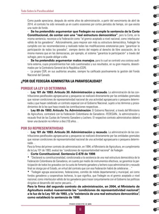 PRIMER SEMESTRE DE 2015
8
Todo Sobre la Parafiscalidad
Como puede apreciarse, después de veinte años de administración, a partir del vencimiento de abril de
2014, el contrato ha sido renovado ya en cuatro ocasiones por cortos periodos de tiempo, sin que exista
una razón de fondo.
-	 Se ha pretendido argumentar que Fedegán no cumple la sentencia de la Corte
Constitucional, de contar con una “real estructura democrática”, pero la Corte, en la
misma sentencia, reconoce a la Federación como “el gremio aceptado a nivel nacional, como interlocutor
válido de los ganaderos”. Adicionalmente, para mejorar aún más su estructura democrática, Fedegán ha
cumplido con las recomendaciones y realizado todas las modificaciones estatutarias para “garantizar la
participación de todos los gravados”, siempre dentro del respeto al derecho de libre asociación, de la
misma manera que en las democracias, por ejemplo, el sistema “garantiza la participación” a través del
sufragio, pero no puede obligar a ella.
-	 Se ha pretendido argumentar malos manejos, para lo cual se contrató una costosa audi-
toría externa, cuyos procedimientos han sido cuestionados y sus resultados, en su gran mayoría, desesti-
mados por la Contraloría General de la República (CGR).
-	 La propia CGR, en sus auditorías anuales, siempre ha calificado positivamente la gestión del Fondo
Nacional del Ganado.
¿POR QUÉ FEDEGÁN ADMINISTRA LA PARAFISCALIDAD?
Porque la Ley lo determina
-	 Ley 101 de 1993. Artículo 30. Administración y recaudo. La administración de las con-
tribuciones parafiscales agropecuarias y pesqueras se realizará directamente por las entidades gremiales
que reúnan condiciones de representatividad nacional de una actividad agropecuaria o pesquera determi-
nada y que hayan celebrado un contrato especial con el Gobierno Nacional, sujeto a los términos y proce-
dimientos de la ley que haya creado las contribuciones respectivas…
-	 Ley 89 de 1993. Artículo 7o. Administración. El Gobierno Nacional, a través del Ministerio
de Agricultura, contratará con la Federación Colombiana de Ganaderos -FEDEGAN-, la administración y
recaudo final de las Cuotas de Fomento Ganadero y Lechero. El respectivo contrato administrativo deberá
tener una duración no inferior a diez (10) años…
Por su representatividad
-	 Ley 101 de 1993. Artículo 30. Administración y recaudo. La administración de las con-
tribuciones parafiscales agropecuarias y pesqueras se realizará directamente por las entidades gremiales
que reúnan condiciones de representatividad nacional de una actividad agropecuaria o pesquera determi-
nada…
Para la firma del primer contrato de administración, en 1994, el Ministerio de Agricultura, en cumplimiento
de la Ley 101 de 1993, evaluó las “condiciones de representatividad nacional” de Fedegán
-	 Corte Constitucional. Sentencia C-678 de 1998.
*	 “Declarará su constitucionalidad, condicionada a la existencia de una real estructura democrática de la
Federación Colombiana de Ganaderos, en cuanto por medio de instrumentos efectivos, se garantice la par-
ticipación de todos los gravados con la cuota de fomento ganadero y lechero cuya administración y recaudo
final se otorga por el Estado, en virtud del contrato que con esa Federación habrá de celebrarse…”
*	 “Fedegán agrupa asociaciones, federaciones, comités de índole departamental y municipal, así como
fondos ganaderos y cooperativas lecheras, lo que significa, que Fedegán es el gremio aceptado a nivel
nacional, como interlocutor válido de los ganaderos para trazar conjuntamente con el Gobierno las políticas
dirigidas al desarrollo del sector pecuario…”
Para la firma del segundo contrato de administración, en 2004, el Ministerio de
Agricultura evaluó nuevamente las “condiciones de representatividad nacional”,
a la luz de la Ley 101 de 1993, y la “existencia de una real estructura democrática”,
como estableció la sentencia de 1998.
 