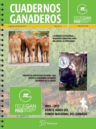 CUADERNOS
GANADEROS

Segundo semestre de 2013

Año 4 No. 9

ISSN: 2027-9108

LA MONTA ESTACIONAL:
BUENA ALTERNATIVA PARA
MEJORAR LA FERTILIDAD

PROYECTO ASISTEGAN LECHERO - ALE
APOYO A PEQUEÑOS LECHEROS
EN MEDIO DE LA CRISIS

1993 – 2013
VEINTE AÑOS DEL
FONDO NACIONAL DEL GANADO

 