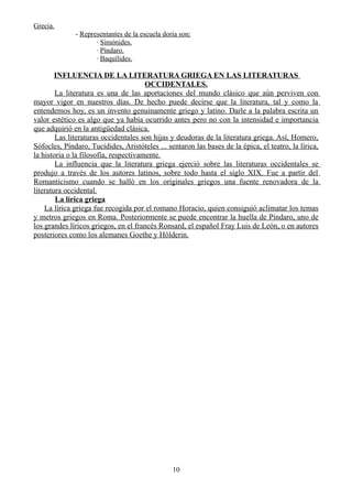 Grecia.
- Representantes de la escuela doria son:
· Simónides.
· Píndaro.
· Baquílides.
INFLUENCIA DE LA LITERATURA GRIEGA EN LAS LITERATURAS
OCCIDENTALES.
La literatura es una de las aportaciones del mundo clásico que aún perviven con
mayor vigor en nuestros días. De hecho puede decirse que la literatura, tal y como la
entendemos hoy, es un invento genuinamente griego y latino. Darle a la palabra escrita un
valor estético es algo que ya había ocurrido antes pero no con la intensidad e importancia
que adquirió en la antigüedad clásica.
Las literaturas occidentales son hijas y deudoras de la literatura griega. Así, Homero,
Sófocles, Píndaro, Tucídides, Aristóteles ... sentaron las bases de la épica, el teatro, la lírica,
la historia o la filosofía, respectivamente.
La influencia que la literatura griega ejerció sobre las literaturas occidentales se
produjo a través de los autores latinos, sobre todo hasta el siglo XIX. Fue a partir del
Romanticismo cuando se halló en los originales griegos una fuente renovadora de la
literatura occidental.
La lírica griega
La lírica griega fue recogida por el romano Horacio, quien consiguió aclimatar los temas
y metros griegos en Roma. Posteriormente se puede encontrar la huella de Píndaro, uno de
los grandes líricos griegos, en el francés Ronsard, el español Fray Luis de León, o en autores
posteriores como los alemanes Goethe y Hölderin.
10
 