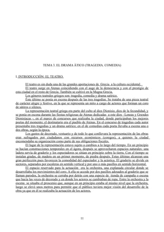 TEMA 3. EL DRAMA ÁTICO (TRAGEDIA. COMEDIA)
I. INTRODUCCIÓN: EL TEATRO.
El teatro es sin duda una de las grandes aportaciones de Grecia a la cultura occidental.
El teatro surge en Atenas coincidiendo con el auge de la democracia y con el prestigio de
esta ciudad en el resto de Grecia. También se cultivó en la Magna Grecia.
Los géneros teatrales griegos son: tragedia, comedia y drama satírico.
Éste último se ponía en escena después de las tres tragedias. Se trataba de una pieza teatral
de carácter alegre y festivo, en la que se representa un mito a cargo de actores que forman un coro
de sátiros o silenos.
La representación teatral griega era parte del culto al dios Dionisio, dios de la fecundidad, y
se ponía en escena durante las fiestas religiosas de Atenas dedicadas a este dios –Leneas y Grandes
Dionisíacas -, en el marco de concursos que realizaba la ciudad, donde participaban los mejores
poetas del momento; el destinatario era el pueblo de Atenas. En el concurso de tragedias cada autor
presentaba tres tragedias y un drama satírico; en el de comedias cada poeta llevaba a escena una o
dos obras, según la época.
Los gastos de decorado, vestuario y de todo lo que conllevara la representación de las obras
eran sufragados por ciudadanos con recursos económicos (coregos), a quienes la ciudad
encomendaba su organización como parte de sus obligaciones fiscales.
El lugar de la representación estuvo sujeto a cambios a lo largo del tiempo. En un principio
se hacían construcciones temporales en el ágora, después se aprovecharon espacios naturales: una
ladera servía de graderío y los espectadores se sitúan en principio sobre la tierra. Con el tiempo se
instalan gradas, de madera en un primer momento, de piedra después. Estas últimas alcanzan una
gran perfección pues favorecen la comodidad del espectador y la acústica. El graderío se divide en
sectores, separados por escaleras en sentido vertical y por uno o más pasillos en sentido horizontal.
El espacio reservado para la actuación era la orchestra, una explanada circular donde se
desarrollaba los movimientos del coro. A ella se accede por dos pasillos adosados al graderío que se
llaman parodos, la orchestra se cerraba por detrás con una especie de tienda de campaña o escena
que hacía las veces de decorado y en donde los actores se cambiaban de ropa. Entre la orchestra y la
escena se situaba el proscenio que, aunque en un principio estaba al mismo nivel que la orchestra,
luego se elevó unos metros para permitir que el público tuviera mejor visión del desarrollo de la
obra ya que en él se realizaba la actuación de los actores.
11
 