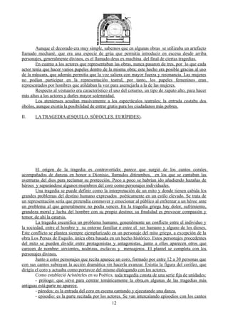 Aunque el decorado era muy simple, sabemos que en algunas obras se utilizaba un artefacto
llamado mechané, que era una especie de grúa que permitía introducir en escena desde arriba
personajes, generalmente divinos, es el llamado deus ex machina del final de ciertas tragedias.
En cuanto a los actores que representaban las obras, nunca pasaron de tres, por lo que cada
actor tenía que hacer varios papeles dentro de la misma obra; este hecho era posible gracias al uso
de la máscara, que además permitía que la voz saliera con mayor fuerza y resonancia. Las mujeres
no podían participar en la representación teatral, por tanto, los papeles femeninos eran
representados por hombres que atildaban la voz para asemejarla a la de las mujeres.
Respecto al vestuario era característico el uso del coturno, un tipo de zapato alto, para hacer
más altos a los actores y darles mayor solemnidad.
Los atenienses acudían masivamente a los espectáculos teatrales; la entrada costaba dos
óbolos, aunque existía la posibilidad de entrar gratis para los ciudadanos más pobres.
II. LA TRAGEDIA (ESQUILO. SÓFOCLES. EURÍPIDES).
El origen de la tragedia es controvertido; parece que surgió de los cantos corales
acompañados de danzas en honor a Dionisio, llamados ditirambos, en los que se cantaban las
aventuras del dios para reclamar su protección. Poco a poco se habrían ido añadiendo hazañas de
héroes y separándose algunos miembros del coro como personajes individuales.
Una tragedia se puede definir como la interpretación de un mito y donde tienen cabida los
grandes problemas del destino humano expresados poéticamente en un estilo elevado. Se trata de
un representación seria que pretendía conmover y emocionar al público al enfrentar a un héroe ante
un problema al que generalmente no podía vencer. En la tragedia griega hay dolor, sufrimiento,
grandeza moral y lucha del hombre con su propio destino; su finalidad es provocar compasión y
temor, de ahí la catarsis.
La tragedia escenifica un problema humano, generalmente un conflicto entre el individuo y
la sociedad, entre el hombre y su entorno familiar o entre el ser humano y alguno de los dioses.
Este conflicto se plantea siempre ejemplarizado en un personaje del mito griego, a excepción de la
obra Los Persas de Esquilo, única obra basada en un hecho histórico. Estos personajes procedentes
del mito se pueden dividir entre protagonistas y antagonistas, junto a ellos aparecen otros que
carecen de nombre: sirvientes, nodrizas, esclavos y mensajeros. El plantel se completa con los
personajes divinos.
Junto a estos personajes que recita aparece un coro, formado por entre 12 a 30 personas que
con sus cantos subrayan la acción dramática sin hacerla avanzar. Existía la figura del corifeo, que
dirigía el coro y actuaba como portavoz del mismo dialogando con los actores.
Como estableció Aristóteles en su Poética, toda tragedia consta de una serie fija de unidades:
- prólogo: que sirve para centrar temáticamente la obra,en algunas de las tragedias más
antiguas está parte no aparece.
- párodos: es la entrada del coro en escena cantando y ejecutando una danza.
- episodio: es la parte recitada por los actores. Se van intercalando episodios con los cantos
12
 