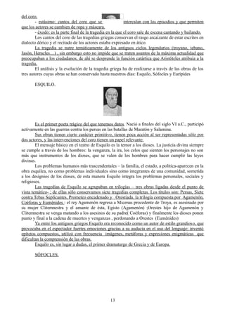 del coro.
- estásimo: cantos del coro que se intercalan con los episodios y que permiten
que los actores se cambien de ropa y máscara.
- éxodo: es la parte final de la tragedia en la que el coro sale de escena cantando y bailando.
Los cantos del coro de las tragedias griegas conservan el rasgo arcaizante de estar escritos en
dialecto dórico y el recitado de los actores estaba expresado en ático.
La tragedia se nutre temáticamente de los antiguos ciclos legendarios (troyano, tebano,
Jasón, Heracles…) , sin embargo esto no impide que se traten asuntos de la máxima actualidad que
preocupaban a los ciudadanos, de ahí se desprende la función catártica que Aristóteles atribuía a la
tragedia.
El análisis y la evolución de la tragedia griega ha de realizarse a través de las obras de los
tres autores cuyas obras se han conservado hasta nuestros días: Esquilo, Sófocles y Eurípides
ESQUILO.
Es el primer poeta trágico del que tenemos datos. Nació a finales del siglo VI a.C., participó
activamente en las guerras contra los persas en las batallas de Maratón y Salamina.
Sus obras tienen cierto carácter primitivo, tienen poca acción al ser representadas sólo por
dos actores, y las intervenciones del coro tienen un papel relevante.
El mensaje básico en el teatro de Esquilo es la temor a los dioses. La justicia divina siempre
se cumple a través de los hombres: la venganza, la ira, los celos que sienten los personajes no son
más que instrumentos de los dioses, que se valen de los hombres para hacer cumplir las leyes
divinas.
Los problemas humanos más trascendentales – la familia, el estado, a política-aparecen en la
obra esquílea, no como problemas individuales sino como integrantes de una comunidad, sometida
a los designios de los dioses, de esta manera Esquilo integra los problemas personales, sociales y
religiosos.
Las tragedias de Esquilo se agrupaban en trilogías – tres obras ligadas desde el punto de
vista temático- ; de ellas sólo conservamos siete tragedias completas. Los títulos son: Persas, Siete
contra Tebas Suplicantes, Prometeo encadenado y Orestiada. la trilogía compuesta por Agamenón,
Coéforas y Euménides : el rey Agamenón regresa a Micenas procedente de Troya, es asesinado por
su mujer Clitemnestra y el amante de ésta, Egisto (Agamenón) ;Orestes hijo de Agamenón y
Clitemnestra se venga matando a los asesinos de su padre( Coéforas) y finalmente los dioses ponen
punto y final a la cadena de muertes y venganzas , perdonando a Orestes (Euménides)
Ya entre los antiguos griegos Esquilo era reconocido como un autor de estilo grandioso, que
provocaba en el espectador fuertes emociones gracias a su audacia en el uso del lenguaje: inventó
epítetos compuestos, utilizó con frecuencia imágenes, metáforas y expresiones enigmáticas que
dificultan la comprensión de las obras.
Esquilo es, sin lugar a dudas, el primer dramaturgo de Grecia y de Europa.
SÓFOCLES.
13
 