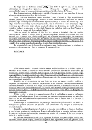 La larga vida de Sófocles abarca casi todo el siglo V a.C. Era de familia
aristocrática, era culto, piadoso y patriótica. Desempeñó cargos públicos de
responsabilidad y estuvo hondamente comprometido con la vida religiosa de Atenas.
Fue el dramaturgo que más éxitos tuvo en vida .Compuso más de cien tragedias, de las que
sólo conservamos completas siete. Sus títulos son:
Ayax, Filoctetes, Traquinias, Electra, Edipo en Colono, Antígona, y Edipo Rey (es una de
las obras cumbres de la tragedia griega. La ciudad de Tebas, en la que reina Edipo sufre una terrible
epidemia ,cuya causa según el oráculo es haber dejado sin castigo al asesino del anterior rey Layo.
Edipo promete descubrirlo y expulsarlo de la ciudad. Tras la aparición de varios personajes, Edipo
comprende que el hombre impío al que aludía al oráculo era él mismo, que mató a Layo, su
verdadero padre, y se casó con la reina viuda Yocasta, su verdadera madre. Al final Yocasta se
suicida y Edipo se ciega y sale desterrado de Tebas).
Sófocles renovó la tradición al fijar los tres actores e introducir diversos cambios
escenográficos. Desechó la trilogía ligada y compuso tragedias a partir de un personaje individual
Sófocles sitúa al hombre en el centro de la tragedia. Es el creador del héroe trágico, un ser humano
con ciertas cualidades que le hacen estar por encima de los demás y ser modelo y ejemplo para
ellos. Sus héroes aceptan el dolor con serenidad, incluso cuando son inocentes. La búsqueda de la
verdad y de la justicia los aísla y los conduce al único final posible: la muerte.
La lengua de Sófocles, al eliminar la grandilocuencia de Esquilo, se acerca a lo cotidiano: su
lenguaje es más transparente y directo, no exento de toques poéticos.
EURÍPIDES.
Nace sobre el 480 a.C. Vivió en Atenas el apogeo político y cultural de la ciudad .Recibió la
influencia de los sofistas y, como ellos, buscó la verdad y la creación de la belleza en sus obras. De
personalidad controvertida y extraña, participó poco en la vida política y militar y nunca ocupó
cargos públicos. Fue poco premiado en vida y frecuentemente criticado por sus contemporáneos,
sobre todo por el comediógrafo Aristófones. Sin embargo entre las generaciones posteriores tuvo
una extraordinaria aceptación.
Eurípides es el representante de una época en crisis de valores sociales, políticos y
religiosos, quizás por esto lleva a escena los problemas de los atenienses contemporáneos como las
crisis matrimoniales, la situación de la mujer, las relaciones sexuales, el mundo de los esclavos. Los
héroes de la tradición clásica se humanizan, se parecen a los hombres reales: pueden ser cobardes,
egoístas, histéricos, locos… Si Sófocles mostraba a los hombres como deben ser, Eurípides los
muestra tal y como son.
Utiliza el mito y lo altera, si es necesario, para reflejar la realidad de su época: la explicación
psicológica justifica la actuación de sus personajes, que siempre son responsables de sus actos. Los
dioses no son los instigadores del comportamiento humano, sino la fortuna, que es la que rige el
destino de los hombres.
Sin embargo, es el tratamiento de sus personajes femeninos lo que caracteriza sus obras. Las
protagonistas aparecen envueltas en pasiones con sentimientos que reflejan la contradictoria
conducta humana.
Eurípides mantiene la estructura formal de la tragedia, pero modifica su función: el prólogo
se convierte en un elemento introductorio desconectado del resto de la tragedia; las intervenciones
del coro se transforman en intermedios musicales que ayudan a la expresión de las emociones y se
alejan de la acción dramática.
La tradición ha conservado más obras suyas que de ningún otro poeta trágico: dieciocho –
un drama satírico (El Cíclope) y diecisiete tragedias. Sus argumentos tratan los grandes ciclos
14
 
