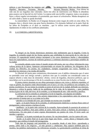 míticos y con frecuencias las mujeres son las protagonistas. Entre sus obras destacan:
Hipólito, Bacantes¸ Troyanas, Hécuba, Alcestis, Heracles. Medea .Esta última ha
sido una de sus tragedias más valoradas: Jasón tras años de matrimonio con Medea la abandona
para casarse con la hija del rey de Corinto. La esposa urde una terrible venganza: mata a sus propios
hijos y ofrece regalos envenenados a la prometida, que muere al colocárselos. Medea desaparece en
un carro alado y Jasón se queda desolado.
La naturalidad y la fluidez en el lenguaje destacan como rasgos de estilo en estas obras. Su
lenguaje claro y directo tiene una gran fuerza dramática. Un elemento habitual en la parte final de
las obras de Eurípides es el deus ex machina , que lo utiliza como recurso para establecer
rápidamente el orden en los conflictos planteados.
III. LA COMEDIA (ARISTÓFANES).
Se integró en las fiestas dionisíacas ateniense más tardíamente que la tragedia. Como la
tragedia, la comedia surgió de las fiestas agrarias que celebraban la renovación de la vida tras el
invierno. El espectáculo teatral cómico incorporó a los coros dionisíacos burlas y obscenidades
hacia los espectadores, escenas de realismo grotesco y continuas alusiones a personajes notables de
la ciudad.
La comedia adopta como tema el mundo propio del poeta, por eso ofrece información muy
valiosa acerca de la época. Aparecen caricaturizados en escena los políticos, los dirigentes de la
ciudad, los filósofos, los poetas, los ciudadanos, siempre exagerando sus vicios. También se
parodian los intereses y las modas del pueblo.
La libertad del poeta para comunicarse directamente con el público demuestra que el autor
no pretendía crear una intriga cerrada y perfecta sino que la comedia era considerada como un
espacio abierto a toda clase de elementos: chistes, versos de tragedias, discursos políticos, que se
mezclaban con la acción porque el fin de la comedia no es crear ficción sino la burla y el humor.
El poeta cómico presenta en sus obras personajes tópicos con vicios y defectos repetidos: el
viejo es glotón, las mujeres están obsesionadas con el seco y el vino, los políticos son corruptos, los
poetas excéntricos. En sus temas la comedia se pone al servicio de la ciudad, defiende sus intereses,
denuncia y critica la guerra, habla de los problemas de la vida, de la injusticia…; pero también
invita al goce de la vida, del sexo, de la comida, y a la búsqueda de una vida sencilla y pacífica.
La estructura de la comedia es semejante a la de la tragedia, con algunas novedades:
- prólogo: en el que uno o dos actores impacientan a los espectadores antes de aclarar en
qué consiste el asunto que se va a tratar en la obra.
- párodos es la entrada del coro, que irrumpe en escena con vivacidad
- agón : es la parte básica de la comedia, el enfrentamiento dialéctico e incluso físico entre el
protagonista y otros actores o incluso el coro.
- parábasis : es la parte más curiosa de la comedia. Aprovechando la ausencia de actores el
coro se dirige al público, bien para alabar al autor, bien para criticar o burlarse de personajes e
instituciones. En esta parte el autor expone directamente sus puntos de vista. El texto suele ser
mordaz y agresivo.
- episodio : es la parte recitada por los actores. Se van intercalando con los cantos del coro.
- éxodo: es la parte final en la que tiene lugar una fiesta – canto, danza y banquete están
presentes- que celebra el triunfo del protagonista.
Todo tipo de lenguaje está permitido en la comedia, desde el más lírico –parodiando a
poetas, sobre todo a los trágicos- , al más grosero y chabacano. Hay espacio también para los
insultos, las palabras malsonantes, las referencias sexuales. La gesticulación contribuía al clima de
15
 