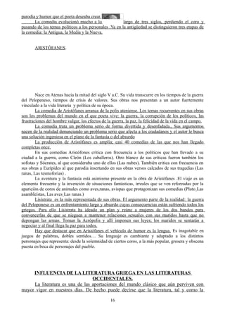 parodia y humor que el poeta deseaba crear.
La comedia evolucionó mucho a lo largo de tres siglos, perdiendo el coro y
pasando de los temas políticos a los personales .Ya en la antigüedad se distinguieron tres etapas de
la comedia: la Antigua, la Media y la Nueva.
ARISTÓFANES.
Nace en Atenas hacia la mitad del siglo V a.C. Su vida transcurre en los tiempos de la guerra
del Pelopeneso, tiempos de crisis de valores. Sus obras nos presentan a un autor fuertemente
vinculado a la vida literaria y política de su época.
La comedia de Aristófanes arranca de la polis ateniense. Los temas recurrentes en sus obras
son los problemas del mundo en el que poeta vive: la guerra, la corrupción de los políticos, las
frustraciones del hombre vulgar, los efectos de la guerra, la paz, la felicidad de la vida en el campo.
La comedia trata un problema serio de forma divertida y desenfadada., Sus argumentos
nacen de la realidad denunciando un problema serio que afecta a los ciudadanos y el autor le busca
una solución ingeniosa en el plano de la fantasía o del absurdo
La producción de Aristófanes es amplia; casi 40 comedias de las que nos han llegado
completas once.
En sus comedias Aristófones critica con frecuencia a los políticos que han llevado a su
ciudad a la guerra, como Cleón (Los caballeros). Otro blanco de sus críticas fueron también los
sofistas y Sócrates, al que consideraba uno de ellos (Las nubes). También critica con frecuencia en
sus obras a Eurípides al que parodia insertando en sus obras versos calcados de sus tragedias (Las
ranas, Las tesmoforias) .
La aventura y la fantasía está asimismo presente en la obra de Aristófanes .El viaje es un
elemento frecuente y la invención de situaciones fantásticas, irreales que se ven reforzadas por la
aparición de coros de animales como aves,ranas, avispas que protagonizan sus comedias (Pluto¸Las
asambleístas, Las aves¸Las ranas.)
Lisístrata es la más representada de sus obras. El argumento parte de la realidad: la guerra
del Peloponeso es un enfrentamiento largo y absurdo cuyas consecuencias están sufriendo todos los
griegos. Para ello Lisístrata ha ideado un plan y reúne a mujeres de los dos bandos para
convencerlas de que se nieguen a mantener relaciones sexuales con sus maridos hasta que no
depongan las armas. Toman la Acrópolis y allí imponen sus leyes; los maridos se sentarán a
negociar y al final llega la paz para todos.
Hay que destacar que en Aristófanes el vehículo de humor es la lengua. Es inagotable en
juegos de palabras, dobles sentidos… Su lenguaje es cambiante y adaptado a los distintos
personajes que representa: desde la solemnidad de ciertos coros, a la más popular, grosera y obscena
puesta en boca de personajes del pueblo.
INFLUENCIA DE LA LITERATURA GRIEGA EN LAS LITERATURAS
OCCIDENTALES.
La literatura es una de las aportaciones del mundo clásico que aún perviven con
mayor vigor en nuestros días. De hecho puede decirse que la literatura, tal y como la
16
 