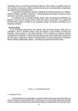 entendemos hoy, es un invento genuinamente griego y latino. Darle a la palabra escrita un
valor estético es algo que ya había ocurrido antes pero no con la intensidad e importancia
que adquirió en la antigüedad clásica.
Las literaturas occidentales son hijas y deudoras de la literatura griega. Así, Homero,
Sófocles, Píndaro, Tucídides, Aristóteles ... sentaron las bases de la épica, el teatro, la lírica,
la historia o la filosofía, respectivamente.
La influencia que la literatura griega ejerció sobre las literaturas occidentales se
produjo a través de los autores latinos, sobre todo hasta el siglo XIX. Fue a partir del
Romanticismo cuando se halló en los originales griegos una fuente renovadora de la
literatura occidental.
El teatro griego
En la actualidad conservamos una mínima parte del teatro griego, hecho que es
extensible a toda la literatura griega. Entre los trágicos el más imitado en Roma fue
Eurípides, luego Esquilo y casi nunca Sófocles. En la comedia los romanos imitaron
especialmente a Menandro. A través del teatro latino, junto con las traducciones directas de
sus obras que se empezaron a hacer en el Renacimiento, el teatro griego pasó a Occidente:
Racine, Molière, Shakespeare, Milton ... Su influjo ha seguido hasta nuestros días.
TEMA 4. LA HISTORIOGRAFÍA
1. INTRODUCCIÓN.
La Historiografía en la Antigüedad es un género literario en prosa que tiene como objeto los
sucesos acaecidos a un determinado pueblo. La Historia es, por tanto, materia literaria: las leyendas
y sucesos recibían un tratamiento que, pretendiendo reflejar la verdad histórica de los mismos, fuese
17
 