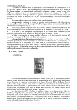 a un tiempo una obra de arte.
La Historia de Heródoto inicia un nuevo género literario en Grecia, la Historiografía. Es la
primera obra extensa en prosa y la principal fuente que expone sistemáticamente la época anterior a
las Guerras Médicas y el desarrollo de la confrontación bélica entre griegos y persas. La aparición
de la prosa escrita requiere la existencia de una escritura relativamente extendida, de un público y
materiales escriptóricos, por lo que en Grecia su aparición es tardía, tras el florecimiento poético. La
inscripción más antigua en prosa data del s.VI a.C. encontrada en Egipto y escrita por mercenarios
griegos.
Como antecedentes de este nuevo género literario podemos citar:
• los ωροι, anales o crónicas en los que se anotaban los acontecimientos más sobresalientes
del año, usados por los eruditos de los siglos V y IV a.C. para realizar crónicas más elaboradas al
combinarlos con las leyendas locales.
• la novelística popular, surgida en Jonia en el s.VI a.C. en boca de narradores ambulantes del
tipo de los rapsodas; novelas que aparecen en las historias de Heródoto y en las fábulas de Esopo.
• la epopeya, ya que Heródoto se educó en medio de la tradición épica, y además la Ilíada
contenía el mismo tema que él utilizó en su Historia, la lucha de griegos y persas.
• la lírica y la tragedia, en menor medida, influyeron en la interpretación religiosa del
acontecer humano que da Heródoto a su Historia, y sobre todo
• la logografía jonia es el precedente más directo ya que constituye un movimiento científico
de interés general, pues abarca tres campos de actuación: filosófico, médico e historiográfico. La
prosa se convierte en un instrumento de la razón frente al carácter más emocional de la poesía.
Abarca una serie de relatos (λογοι) sobre ciudades o pueblos, compuestos por viajeros griegos que
recorrían Oriente y Occidente llevados por sus deseos de aprender e investigar. Exponen los hechos
deducidos de la propia observación o indagación.
2. AUTORES Y OBRAS.
- HERÓDOTO.
Heródoto nació en Halicarnaso, ciudad doria situada sobre Caria, en la costa sudoccidental
de Asia Menor, hacia el 484 a.C. en vísperas de la campaña de Jerjes contra Grecia. Halicarnaso
estaba dominada en esa época por una dinastía de tiranos al servicio del rey de Persia. Solo la
victoria de los griegos sobre los persas motivó a sus habitantes para rechazar el dominio extranjero.
El primer intento de derrocar a Ligdamis, tirano de la ciudad, costó la vida al tío de Heródoto, por lo
que su familia salió exiliada hacia la isla de Samos, donde pasó diez años y tomó contacto con el
espíritu jonio. Tras la caída de Ligdamis regresó a su patria.
Los años anteriores al 447 a.C., fecha en que llega a Atenas, los pasó en continuos viajes por
Babilonia, Cólquida, Siria, Macedonia, Libia, Cirene y Egipto, siguiendo la tradición de los
logógrafos jonios, con el objetivo de contemplar e investigar. Su estancia en Atenas fue esencial
para su formación como historiador, pues vivió el despertar a la razón de la sofística. Pero más que
esta corriente filosófica influyó en el sentido histórico de su obra el pensamiento tradicional y
conservador de las tragedias de Esquilo y Sófocles.
18
 