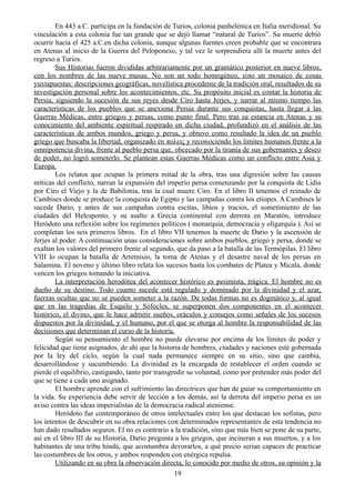En 443 a.C. participa en la fundación de Turios, colonia panhelénica en Italia meridional. Su
vinculación a esta colonia fue tan grande que se dejó llamar “natural de Turios”. Su muerte debió
ocurrir hacia el 425 a.C.en dicha colonia, aunque algunas fuentes creen probable que se encontrara
en Atenas al inicio de la Guerra del Peloponeso, y tal vez le sorprendiera allí la muerte antes del
regreso a Turios.
Sus Historias fueron divididas arbitrariamente por un gramático posterior en nueve libros,
con los nombres de las nueve musas. No son un todo homogéneo, sino un mosaico de cosas
yuxtapuestas: descripciones geográficas, novelística procedente de la tradición oral, resultados de su
investigación personal sobre los acontecimientos, etc. Su propósito inicial es contar la historia de
Persia, siguiendo la sucesión de sus reyes desde Ciro hasta Jerjes, y narrar al mismo tiempo las
características de los pueblos que se anexiona Persia durante sus conquistas, hasta llegar a las
Guerras Médicas, entre griegos y persas, como punto final. Pero tras su estancia en Atenas y su
conocimiento del ambiente espiritual respirado en dicha ciudad, profundizó en el análisis de las
características de ambos mundos, griego y persa, y obtuvo como resultado la idea de un pueblo
griego que buscaba la libertad, organizado en πολεις y reconociendo los límites humanos frente a la
omnipotencia divina, frente al pueblo persa que, obcecado por la tiranía de sus gobernantes y deseo
de poder, no logró someterlo. Se plantean estas Guerras Médicas como un conflicto entre Asia y
Europa.
Los relatos que ocupan la primera mitad de la obra, tras una digresión sobre las causas
míticas del conflicto, narran la expansión del imperio persa comenzando por la conquista de Lidia
por Ciro el Viejo y la de Babilonia, tras la cual muere Ciro. En el libro II tenemos el reinado de
Cambises donde se produce la conquista de Egipto y las campañas contra los etíopes. A Cambises le
sucede Dario, y antes de sus campañas contra escitas, libios y tracios, el sometimiento de las
ciudades del Helesponto, y su asalto a Grecia continental con derrota en Maratón, introduce
Heródoto una reflexión sobre los regímenes políticos ( monarquía, democracia y oligarquía ). Así se
completan los seis primeros libros. En el libro VII tenemos la muerte de Dario y la ascensión de
Jerjes al poder. A continuación unas consideraciones sobre ambos pueblos, griego y persa, donde se
exaltan los valores del primero frente al segundo, que da paso a la batalla de las Termópilas. El libro
VIII lo ocupan la batalla de Artemisio, la toma de Atenas y el desastre naval de los persas en
Salamina. El noveno y último libro relata los sucesos hasta los combates de Platea y Micala, donde
vencen los griegos tomando la iniciativa.
La interpretación herodótea del acontecer histórico es pesimista, trágica. El hombre no es
dueño de su destino. Todo cuanto sucede está regulado y dominado por la divinidad y el azar,
fuerzas ocultas que no se pueden someter a la razón. De todas formas no es dogmático y, al igual
que en las tragedias de Esquilo y Sófocles, se superponen dos componentes en el acontecer
histórico, el divino, que le hace admitir sueños, oráculos y consejos como señales de los sucesos
dispuestos por la divinidad, y el humano, por el que se otorga al hombre la responsabilidad de las
decisiones que determinan el curso de la historia.
Según su pensamiento el hombre no puede elevarse por encima de los límites de poder y
felicidad que tiene asignados, de ahí que la historia de hombres, ciudades y naciones esté gobernada
por la ley del ciclo, según la cual nada permanece siempre en su sitio, sino que cambia,
desarrollándose y sucumbiendo. La divinidad es la encargada de restablecer el orden cuando se
pierde el equilibrio, castigando, tanto por transgredir su voluntad, como por pretender más poder del
que se tiene a cada uno asignado.
El hombre aprende con el sufrimiento las directrices que han de guiar su comportamiento en
la vida. Su experiencia debe servir de lección a los demás, así la derrota del imperio persa es un
aviso contra las ideas imperialistas de la democracia radical ateniense.
Heródoto fue contemporáneo de otros intelectuales entre los que destacan los sofistas, pero
los intentos de descubrir en su obra relaciones con determinados representantes de esta tendencia no
han dado resultados seguros. El no es contrario a la tradición, sino que más bien se pone de su parte,
así en el libro III de su Historia, Dario pregunta a los griegos, que incineran a sus muertos, y a los
habitantes de una tribu hindú, que acostumbra devorarlos, a qué precio serian capaces de practicar
las costumbres de los otros, y ambos responden con enérgica repulsa.
Utilizando en su obra la observación directa, lo conocido por medio de otros, su opinión y la
19
 