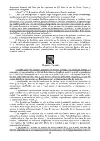 Arquidamo. Invasión del Ática por los espartanos en 431 hasta la paz de Nicias. Tregua y
reanudación de la guerra.
• Libros VI y VII. Expedición a Sicilia de los atenienses. Desastre ateniense.
• Libro VIII. Descripción de la segunda etapa de la guerra, hasta el 411, en que se interrumpe,
quizá porque al autor le sorprendió la muerte antes de terminar la redacción final.
En los orígenes de esta obra, Tucídides cuenta con los logógrafos jonios y Heródoto como
precedentes en su quehacer histórico, pero las diferencias con ellos son notables. En primer lugar
era insólito escribir una obra de historia contemporánea, pues sus antecesores narraron las glorias
del pasado. En cuanto a las fuentes, Tucídides afirma que describe los acontecimientos vividos por
él mismo o tras haber examinado con cuidado sus informaciones. Por último, Tucídides excluye lo
divino del curso de los acontecimientos, pues el motor de la historia no es la “envidia” de los dioses,
sino la lógica interna de los hechos de los hombres.
Dentro de los hechos presentes que pretende narrar destacan los políticos y militares, pues
excluye de su narración toda manifestación sobre la vida intelectual y artística de Atenas.
A diferencia de Heródoto, cuya concepción de la historia es eminentemente religiosa,
Tucídides explica los hechos desde un punto de vista humano. Para él la fuerza motriz de la historia
es la inteligencia (gnwmh), cuyas decisiones están determinadas por cuestiones políticas,
económicas y militares, manteniéndose al margen de las normas religiosas. Junto a ella esta la
fortuna (tuch), considerada no como potencia divina, sino como lo imprevisible que surge en el
acontecer histórico.
Heródoto / Tucídides
Tucídides considera elemento constante del proceso histórico a la naturaleza humana. Se
caracteriza por su aspiración a la libertad. Estos deseos, elevados a un nivel general, se manifiestan
en el odio del pueblo sometido hacia su opresor; en la ambición de poder; en la imposición de la ley
del más fuerte sobre el débil, para el que de nada sirven las apelaciones a la justicia, ya que por
encima de todo se imponen razones de conveniencia y utilidad; en la envidia del éxito, etc.
La inteligencia, pues, rige los destinos de los pueblos y actúa por móviles no sometidos a la
moral y la religión, pero eso no implica que todas las decisiones humanas procedan de un
razonamiento equilibrado, sino que a veces actúan el apasionamiento, la imprudencia o la
precipitación.
El pensamiento del historiador coincide con el modo de actuación política de Pericles, a
quién considera idóneo para realizar la guerra, mantener el imperio ateniense y buscar el bien de la
ciudad. Este equilibrio no fueron capaces de mantenerlo sus sucesores, a los cuales critica
violentamente, y tras su fracaso político y militar, Tucídides elogió el nuevo régimen moderado que
se estableció en Atenas en 411 a.C.
Pero la crítica de Tucídides no solo se dirige contra la actuación ateniense, sino que se
extiende también a los excesos cometidos por los espartanos. Y es que en este autor se constata
aún la línea de la antigua tradición, en la que se resaltaban los valores morales como el amor a la
patria, a la justicia, al bien común,etc. A pesar del egoísmo y la envidia del ser humano se puede
conseguir un mundo mejor.
Con respecto a su relación con los sofistas decir que estuvo influido por ellos en su
aplicación de la crítica racional al análisis del mundo que le rodea. Pretende hacer con su historia
verdadera ciencia, algo que dure siempre y no solo compuesto para deleitar los oídos de unos
cuantos. Comparte con los sofistas un escepticismo crítico en relación a aquel amor a la tradición y
a las creencias de Heródoto, que tanto difiere de la realidad, y que configuró su pensamiento
pragmático de la historia.
El propósito de Tucídides de exponer la estricta verdad de lo que ocurrió, hizo que los
métodos empleados en su investigación difieran de los utilizados por Heródoto.Tucídides contó con
21
 