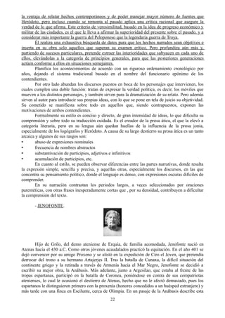 la ventaja de relatar hechos contemporáneos y de poder manejar mayor número de fuentes que
Heródoto, pero incluso cuando se remonta al pasado aplica una crítica racional que asegure la
verdad de lo que afirma. Este criterio de verosimilitud, basado en la idea de progreso económico y
militar de las ciudades, es el que le lleva a afirmar la superioridad del presente sobre el pasado, y a
considerar más importante la guerra del Peloponeso que la legendaria guerra de Troya.
Él realiza una exhaustiva búsqueda de datos para que los hechos narrados sean objetivos e
inserta en su obra solo aquellos que superan su examen crítico. Pero profundiza aún más y,
partiendo de sucesos particulares, pretende extraer las interioridades que subyacen en cada uno de
ellos, elevándolas a la categoría de principios generales, para que las posteriores generaciones
actúen conforme a ellos en situaciones semejantes.
Planifica los acontecimientos de acuerdo con un riguroso ordenamiento cronológico por
años, dejando el sistema tradicional basado en el nombre del funcionario epónimo de los
contendientes.
Por otro lado abundan los discursos puestos en boca de los personajes que intervienen, los
cuales cumplen una doble función: tratan de expresar la verdad política, es decir, los móviles que
mueven a los distintos personajes, y también sirven para la dramatización de su relato. Pero además
sirven al autor para introducir sus propias ideas, con lo que se pone en tela de juicio su objetividad.
Su cometido se manifiesta sobre todo en aquellos que, siendo contrapuestos, exponen las
motivaciones de ambos contendientes.
Formalmente su estilo es conciso y directo, de gran intensidad de ideas, lo que dificulta su
comprensión y sobre todo su traducción cuidada. Es el creador de la prosa ática, el que la elevó a
categoría literaria, pero en su lengua aún quedan huellas de la influencia de la prosa jonia,
especialmente de los logógrafos y Heródoto. A causa de su largo destierro su prosa ática es un tanto
arcaica y algunos de sus rasgos son:
• abuso de expresiones nominales
• frecuencia de nombres abstractos
• substantivación de participios, adjetivos e infinitivos
• acumulación de participios, etc.
En cuanto al estilo, se pueden observar diferencias entre las partes narrativas, donde resalta
la expresión simple, sencilla y precisa, y aquellas otras, especialmente los discursos, en las que
concentra su pensamiento político, donde el lenguaje es denso, con expresiones oscuras difíciles de
comprender.
En su narración contrastan los periodos largos, a veces seleccionados por oraciones
parentéticas, con otras frases inesperadamente cortas que , por su densidad, contribuyen a dificultar
la comprensión del texto.
- JENOFONTE.
Hijo de Grilo, del demo ateniense de Erquia, de familia acomodada, Jenofonte nació en
Atenas hacia el 430 a.C. Como otros jóvenes acaudalados practicó la equitación. En el año 401 se
dejó convencer por su amigo Proxeno y se alistó en la expedición de Ciro el Joven, que pretendía
derrocar del trono a su hermano Artajerjes II. Tras la batalla de Cunaxa, la difícil situación del
continente griego y la retirada a través de Armenia hacia el Mar Negro, Jenofonte se decidió a
escribir su mejor obra, la Anábasis. Más adelante, junto a Argesilao, que estaba al frente de las
tropas espartanas, participó en la batalla de Coronea, poniéndose en contra de sus compatriotas
atenienses, lo cual le ocasionó el destierro de Atenas, hecho que no le afectó demasiado, pues los
espartanos le distinguieron primero con la proxenía (honores concedidos a un huésped extranjero) y
más tarde con una finca en Escilunte, cerca de Olimpia. En un pasaje de la Anábasis describe esta
22
 