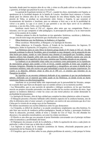 hacienda, donde pasó los mejores años de su vida, y cómo en ella pudo cultivar su alma campesina
y guerrera, al tiempo que practicar la caza y la escritura.
La quietud de Esquilunte terminó en 370 a.C., cuando los eleos, enemistados con Esparta, se
apoderaron de la localidad después de la batalla de Leuctra. Jenofonte huyó entonces a Corinto,
donde pasó los últimos años de su vida. Poco después de esta última batalla, bajo la creciente
presión de Tebas, se produjo un acercamiento entre Atenas y Esparta, lo que ocasionó el
levantamiento del destierro a Jenofonte, pero no sabemos si hizo uso o no de la posibilidad de
volver a su patria. Lo que sí es cierto es que permitió a sus dos hijos servir en la caballería
ateniense, y uno de ellos, Grilo, cayó en Mantinea.
Jenofonte murió hacia el 354 a.C. algunos años antes que sus compatriotas Platón e
Isócrates, con los que compartió el afán pedagógico, la preocupación política y la no intervención
activa en los asuntos de la ciudad.
Podemos ordenar la obra de Jenofonte en tres apartados: históricas, socráticas y didácticas,
sin que esta división tenga otra pretensión que clasificarlas en tres grupos.
• Obras históricas son: las Helénicas, la Anábasis y el Agesilao.
• Obras socráticas: Memorables, el Banquete y la Apología de Sócrates.
• Obras didácticas: la Ciropedia, Hierón, el Estado de los lacedemonios, los Ingresos, El
Hipárquico, Sobre la Equitación, el Cinegético, el Económico, etc.
Las Helénicas narra en siete libros la historia griega desde el 411 hasta el 362 a.C. En ella
pretende continuar la obra de Tucídides, pero el resultado es muy desigual y da la sensación de una
obra hecha por etapas, siendo su valor literario muy distante al conseguido por Tucídides, aunque
algunos críticos han elogiado sobre todo sus dos primeros libros. Jenofonte expone una serie de
causas quedándose en la superficie de las cosas, mientras que Tucídides ahonda en sus orígenes.
La Anábasis es un admirable relato sobre sus aventuras como participante en la expedición
de mercenarios griegos para ayudar a Ciro el Joven, cuando aspiraba al trono que ocupaba su
hermano Artajerjes. Abundan los pormenores geográficos y etnográficos, así como el detalle de las
cuestiones militares, todo ello escrito con gran naturalidad a través de sus propias experiencias. En
cuanto a su datación, debemos situar la obra en el 380 a.C. si creemos que Isócrates en su
Panegírico la utilizó.
Su Agesilao es un encomio (alabanza) dedicado al rey espartano al que tan profundamente
admiró, elaborado con el material que había usado en las Helénicas, en donde revela un fuerte
retoricismo frente a su obra historiográfica.
Jenofonte en su juventud había sido impresionado por la personalidad de Sócrates, aunque
no se puede decir que fuera un discípulo suyo en sentido estricto y en su memoria escribió:
- Las Memorables, que es una sucesión de episodios y diálogos socráticos, en los que Jenofonte
mezcla sus propios recuerdos personales con datos sacados de los escritos socráticos de otros. Aquí
aparece su tendencia didáctica a tratar las cosas con una moral práctica sin cuidar demasiado la
profundidad de pensamiento.
- La Apología de Sócrates, obra de baja calidad que completa los datos platónicos sobre el maestro
- El Banquete presenta a Sócrates hablando sobre distintos aspectos de la conducta humana, uno de
ellos la diferencia entre el amor sensual y el espiritual, con motivo de una ceremonia que da el rico
Calias por la victoria de un amigo suyo en las Panateneas.
Por último encontramos sus escritos didácticos entre los que destacamos:
- La Ciropedia, es difícil de clasificar y no puede considerarse simplemente una obra histórica. Es
más bien una novela de tendencia político-pedagógica, basada en hechos y personajes históricos.
Narra la educación, juventud, subida al trono y reinado de Ciro el Viejo. En ella abundan los
discursos y los episodios moralizadores, así como los relatos novelescos.
- El Hierón es una obra que nos presenta al poeta Simónides conversando con el príncipe siciliano
sobre la naturaleza y posibilidades del tirano.
- El Hipárquico da consejos al jefe de la caballería, y Sobre la equitación da otros a cada jinete en
particular y sobre el trato que se debe dar al caballo.
- Los Ingresos se ocupa de la situación económica de Atenas, ofreciendo propuestas para el
saneamiento de las finanzas de la ciudad.
- El Cinegético, que es un libro sobre la caza, plantea problemas de autoria, y todo porque la forma
23
 